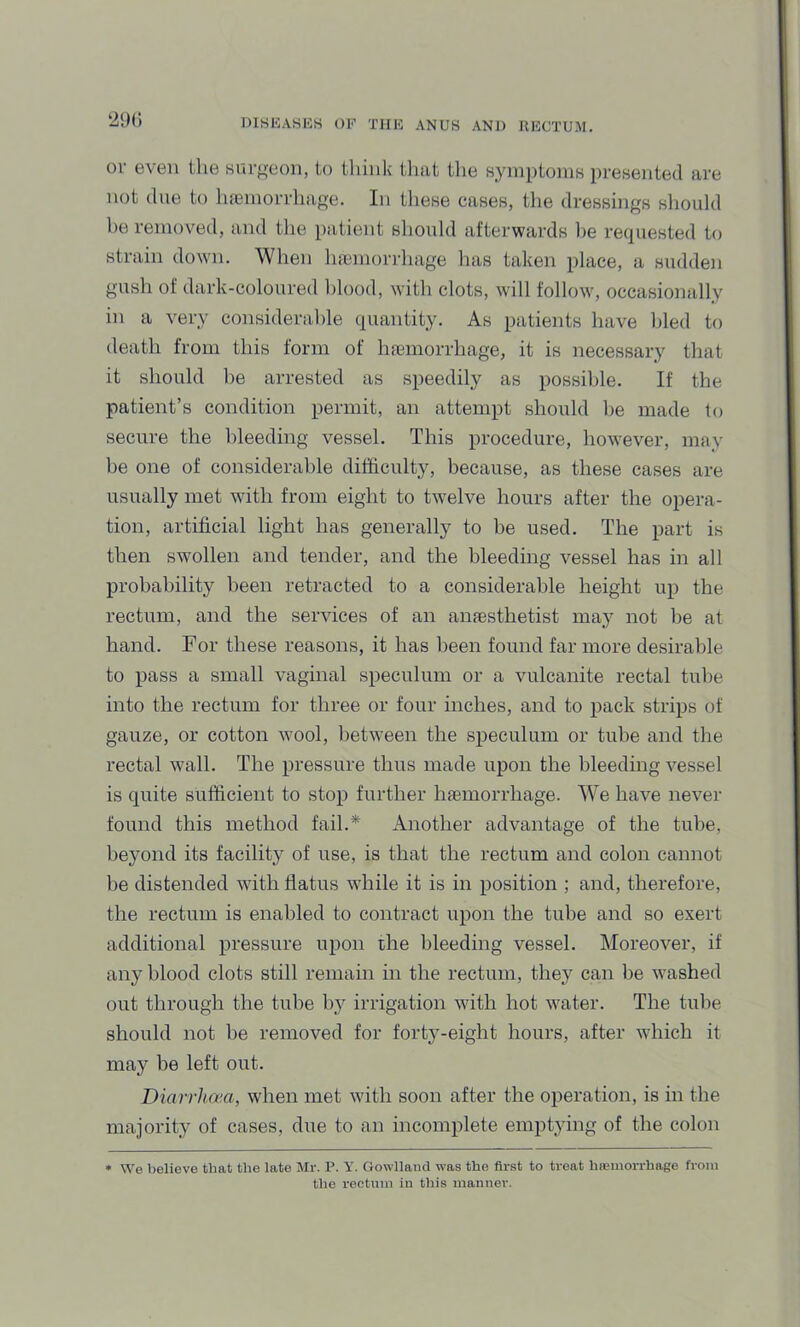 or even the snrf,^eon, to tliink tliat the symptonis presented are not due to ha3niorrhaft:e. In these cases, tlie dressings should he removed, and the patient should afterwards be retpiested to strain down. When hajniorrhage has taken place, a sudden gush of dark-coloured blood, with clots, will follow^ occasionally in a very considerable quantity. As patients have bled to death from this form of hfemorrhage, it is necessary that it should he arrested as speedily as possible. If the patient’s condition permit, an attempt should he made to secure the bleeding vessel. This procedure, how'ever, may be one of considerable difficulty, because, as these cases are usually met with from eight to twelve hours after the opera- tion, artificial light has generally to be used. The part is then swollen and tender, and the bleeding vessel has in all probability been retracted to a considerable height up the rectum, and the services of an aiifesthetist may not be at hand. For these reasons, it has been found far more desirable to pass a small vaginal speculum or a vulcanite rectal tube into the rectum for three or four inches, and to pack strips of gauze, or cotton wool, between the speculum or tube and the rectal wall. The pressure thus made upon the bleeding vessel is quite sufficient to stop further haemorrhage. We have never found this method fail.* Another advantage of the tube, beyond its facility of use, is that the rectum and colon cannot be distended with flatus while it is in position ; and, therefore, the rectum is enabled to contract upon the tube and so exert additional pressure upon the bleeding vessel. Moreover, if any blood clots still remain in the rectum, they can be washed out through the tube by irrigation with hot water. The tube should not be removed for forty-eight hours, after wdiich it may be left out. Diarrha'a, when met with soon after the operation, is in the majority of cases, due to an incomplete emptying of the colon • We believe that the late Mr. P. Y. Gowlland was the first to treat haimoi-rhage from the rectum in this manner.