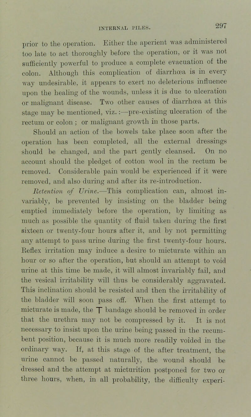 prior to the operation. Either the aperient was administered too late to act thoroughly before the operation, or it was not sufficiently powerful to produce a complete evacuation of the colon. Although this complication of diarrhoea is in every way undesirable, it appears to exert no deleterious influence upon the healing of the wounds, unless it is due to ulceration or malignant disease. Two other causes of diarrhoea at this stage may be mentioned, viz.:—pre-existing ulceration of the rectum or colon ; or malignant growth in those parts. Should an action of the bowels take place soon after the operation has been completed, all the external dressings should be changed, and the part gently cleansed. On no account should the pledget of cotton wool in the rectum be removed. Considerable pain would he experienced if it were removed, and also during and after its re-introduction. Retention of Urine.—This complication can, almost in- variably, be prevented hj insisting on the bladder being emptied imniediatel}^ before the operation, by limiting as much as possible the quantity of fluid taken during the first sixteen or twenty-four hours after it, and by not permitting any attempt to pass urine during the first twenty-four hours. Eeflex irritation may induce a desire to micturate within an hour or so after the operation, but should an attempt to void urine at this time be made, it will almost invariably fail, and the vesical irritability will thus be considerably aggravated. This inclination should be resisted and then the irritability of the bladder will soon pass off. When the first attempt to micturate is made, the T bandage should be removed in order that the urethra may not be compressed by it. It is not necessary to insist upon the urine being passed in the recum- bent position, because it is much more readily voided in the ordinary way. If, at this stage of the after treatment, the urine cannot be passed naturally, the wound should be dressed and the attempt at micturition postponed for two or three hours, when, in all probability, the difficulty experi-