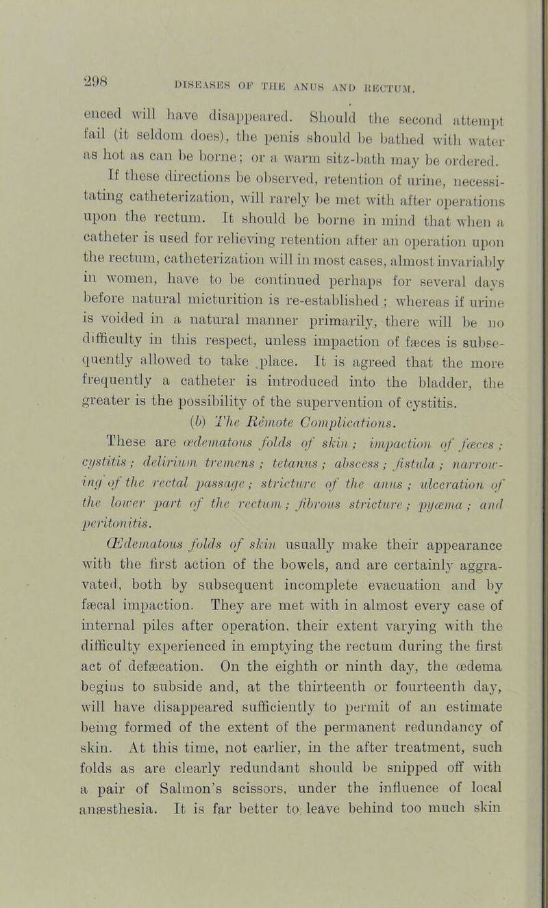 DISI'jASKS ok 'i’ll 10 ANUK AND HNOTUM. l2!)H enced will have disappeared. Should the second attemiit fail (it seldom does), the penis should be hathed with water as hot as can he home; or a warm sitz-hath may he ordered. If these directions he observed, retention of urine, necessi- iipon the rectum. It should lie home in mind that when a catheter is used for relieving retention after an operation upon the rectum, catheterization will in most cases, almost invariably in women, have to he continued perhaps for several days before natural micturition is re-established ; whereas if urine is voided in a natural manner primarily, there Avill he no difficulty in this respect, unless impaction of faeces is suhse- (piently allowed to take place. It is agreed that the more frequently a catheter is introduced into the bladder, the greater is the possibility of the supervention of cystitis. {b) The Remote Complications. These are (x’dcmatons folds of skin ; impaction, of fceces ; cpstitis; delirinm tremens; tetanus; abscess ; fistula ; narrow- ing of the rectal passage; stricture of the anus; ulceration of the lower part of the rectum; fibrous stricture; pycema ; and peritonitis. (Edematous folds of skin usually make their appearance with the first action of the bowels, and are certainly aggra- vated, both by subsequent incomplete evacuation and by faecal impaction. They are met with in almost every case of mternal piles after operation, their extent varying with the difficulty experienced in emptying the rectum during the first act of defaecation. On the eighth or ninth day, the oedema begins to subside and, at the thirteenth or fourteenth day, will have disappeared sufficiently to permit of an estimate being formed of the extent of the permanent redundancy of skin. At this time, not earlier, in the after treatment, such folds as are clearly redundant should be snipped oft’ wdth a pair of Salmon’s scissors, under the influence of local anaesthesia. It is far better to leave behind too much skin