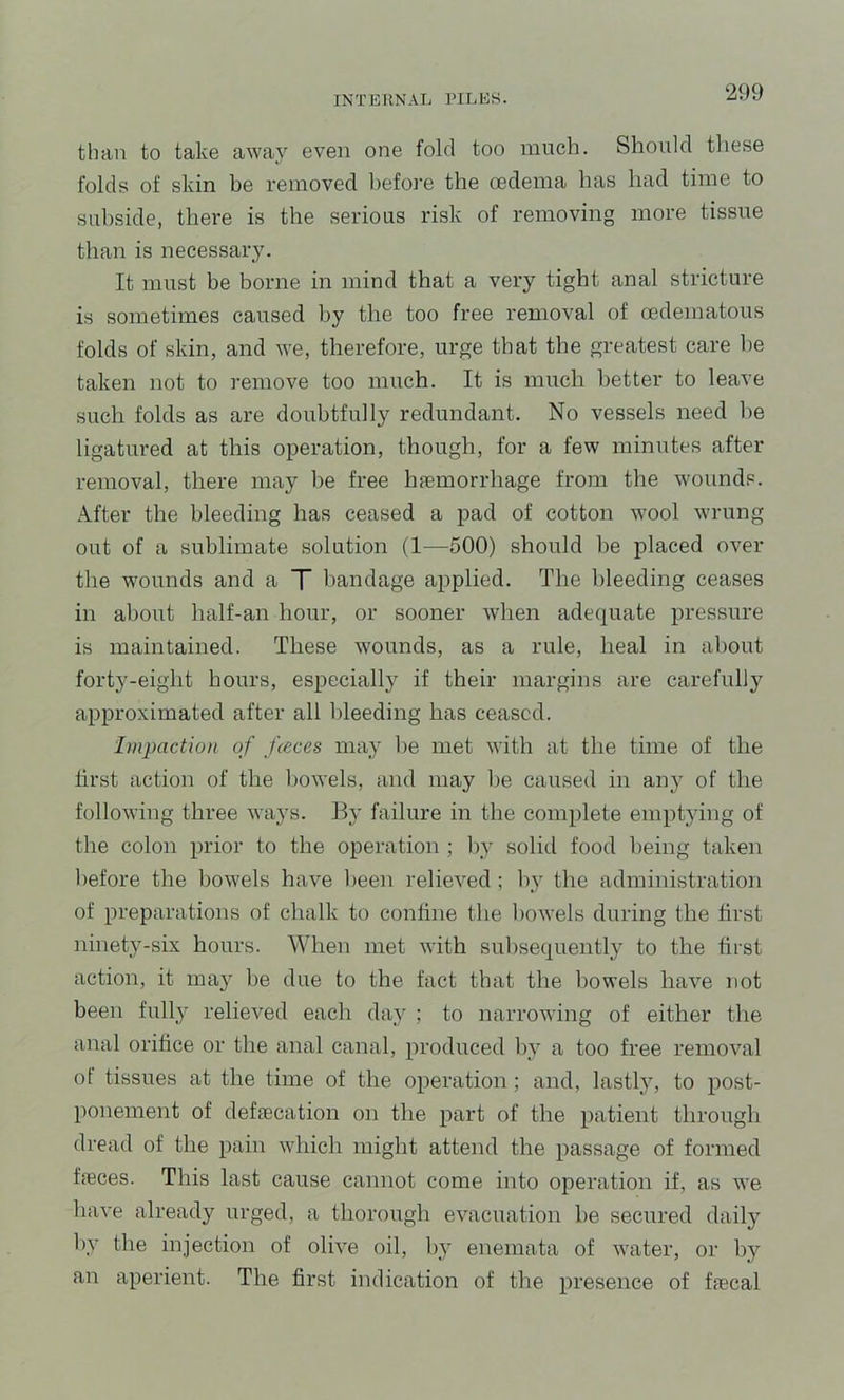 than to take away even one fold too much. Should these folds of skin be removed liefore the oedema has had time to subside, there is the serious risk of removing more tissue than is necessary. It must be borne in mind that a very tight anal stricture is sometimes caused by the too free removal of oedematous folds of skin, and we, therefore, urge that the greatest care he taken not to remove too much. It is much better to leave such folds as are doubtfully redundant. No vessels need he ligatured at this operation, though, for a few minutes after removal, there may be free haemorrhage from the wounds. After the bleeding has ceased a pad of cotton wool wrung out of a sublimate solution (1—500) should he placed over the wounds and a T bandage applied. The bleeding ceases in about half-an hour, or sooner when adequate pressure is maintained. These wounds, as a rule, heal in about fort3^-eight hours, especially if their margins are carefully approximated after all bleeding has ceased. Impaction of f(cces ma}' he met with at the time of the first action of the bowels, and may he caused in an} of the following three ways. By failure in the complete emptying of the colon prior to the operation ; by solid food being taken before the bowels have been relieved ; by the administration of preparations of chalk to confine the bowels during the first ninety-six hours. When met with subsequently to the first action, it may he due to the fact that the bowels have not been fully relieved each day ; to narrowing of either the anal orifice or the anal canal, produced by a too free removal ot tissues at the time of the operation; and, lastly, to post- ponement of defiecation on the part of the patient through dread of the pain which might attend the passage of formed fieces. This last cause cannot come into operation if, as we have already urged, a thorough evacuation he secured daily by the injection of olive oil, by enemata of water, or by an aperient. The first indication of the presence of fiecal