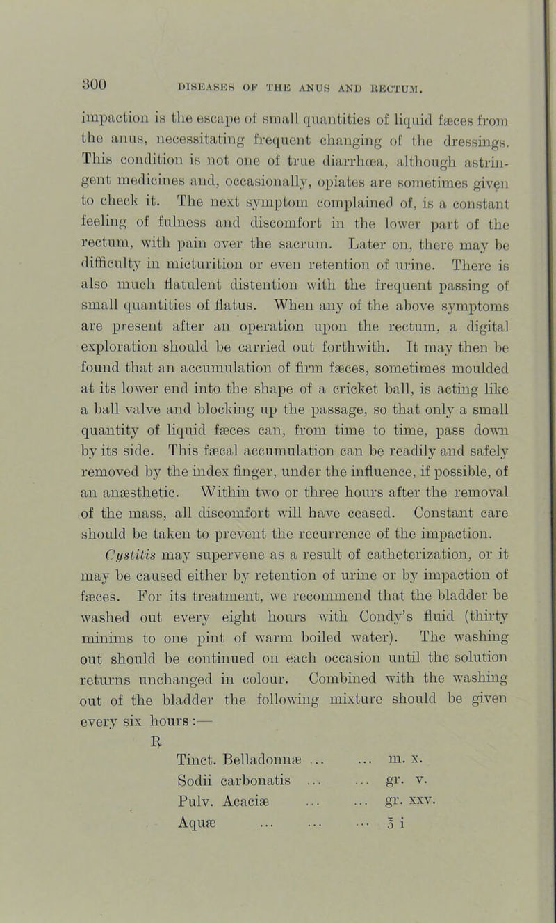 iiupactioii is ilie escape of small (piaiiiities of licpiid faGces from the aims, necessitating; freipient changing of the dressings. This condition is not one of true diarrhcea, although astrin- gent medicines and, occasionally, opiates are sometimes given to check it. The next symptom complained of, is a constant feeling of fulness and discomfort in the lower jiart of the rectum, with pain over the sacrum. Later on, there may be difficulty in micturition or even retention of urine. There is also much flatulent distention with the frequent passing of small quantities of flatus. When an}’’ of the above symptoms are present after an operation upon the rectum, a digital exploration should be carried out forthwith. It may then be found that an accumulation of firm fieces, sometimes moulded at its lower end into the shape of a cricket hall, is acting like a ball valve and blocking up the passage, so that only a small quantity of liquid fjeces can, from time to time, pass down by its side. This fsecal accumulation can be readily and safely removed by the index finger, under the influence, if possible, of an anaesthetic. Within two or three hours after the removal of the mass, all discomfort will have ceased. Constant care should be taken to prevent the recurrence of the impaction. Cystitis may supervene as a result of catheterization, or it may be caused either by retention of urine or by impaction of faeces. For its treatment, we recommend that the bladder be washed out every eight hours with Condj^’s fluid (thirty minims to one pint of warm boiled water). The washing out should be continued on each occasion until the solution returns unchanged in colour. Combined with the washing out of the bladder the following mixture should be given every six hours :— R Sodii carbonatis ... Pulv. Acacite Aquae . gr. XXV. • 5 i