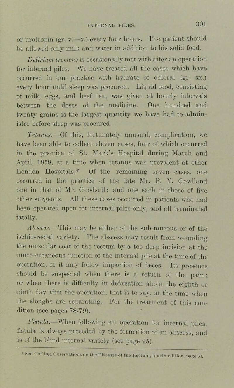 or urotropin (gr. y.—x.) every four hours. The patient should he allowed only milk and water in addition to his solid food. Delirium tremens is occasionally met with after an operation for internal piles. We have treated all the cases which have occurred in our practice with hydrate of chloral (gr. xx.) every hour until sleep was procured. Liquid food, consisting of milk, eggs, and beef tea, was given at hourly intervals between the doses of the medicine. One hundred and twenty grains is the largest quantity we have had to admin- ister before sleep was procured. Tetanus.—Of this, fortunatel}' unusual, complication, we have been able to collect eleven cases, four of which occurred in the practice of St. Mark’s Hospital during March and April, 1858, at a time when tetanus was prevalent at other London Hospitals.* Of the remaining seven cases, one occurred in the practice of the late Mr. P. Y. Gowlland one in that of Mr. Goodsall; and one each in those of five other surgeons. All these cases occurred in patients who had been operated upon for internal piles only, and all terminated fatally. Abscess.—This may be either of the sub-mucous or of the ischio-rectal variety. The abscess may result from wounding the muscular coat of the rectum by a too deep incision at the muco-cutaneous junction of the internal pile at the time of the operation, or it may follow impaction of faeces. Its presence should be suspected when there is a return of the pain; or when there is difficulty in defaecation about the eighth or ninth day after the operation, that is to say, at the time when the sloughs are separating. For the treatment of this con- dition (see pages 78-79). Fistula.—When following an operation for internal piles, fistula is always preceded by the formation of an abscess, and is of the blind internal variety (see page 95). * See Curling, Observations on the Diseases of the Rectum, fourth edition, page 63.