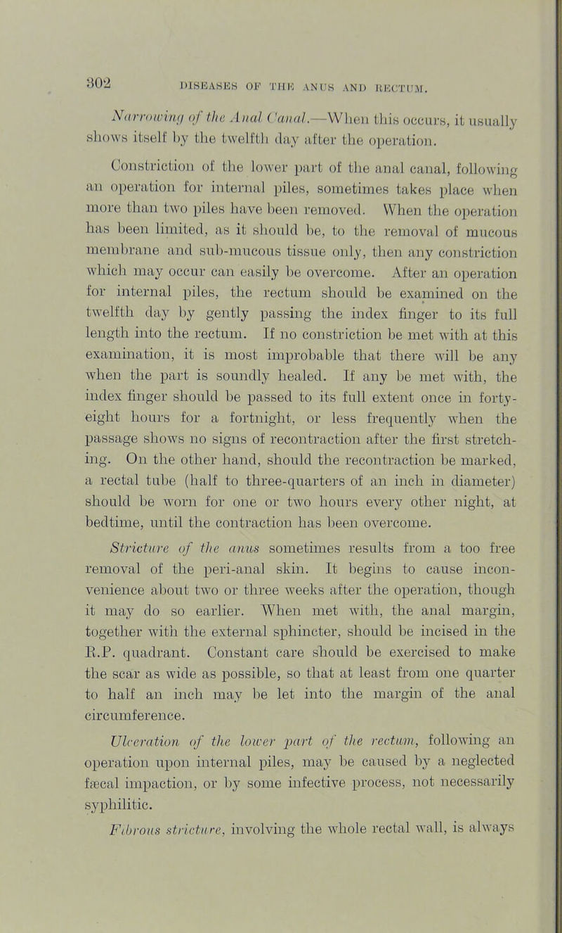 Narrowirui of the Anal Canal.—When tliis occurs, it usuiilly shows itself hy the twelfth day after the operation. Constriction of the lower })ai’t of the anal canal, following an operation for internal piles, sometimes takes place when more than two piles have been removed. When the operation has been limited, as it should he, to the removal of mucous membrane and suh-mucous tissue only, then any constriction which may occur can easily he overcome. After an operation for internal piles, the rectum should be examined on the twelfth day hy gently passing the index finger to its full length into the rectum. If no constriction be met with at this examination, it is most improbable that there will be any when the part is soundly healed. If any he met with, the index finger should be passed to its full extent once in forty- eight hours for a fortnight, or less frequent!}^ when the passage shows no signs of recontraction after the first stretch- ing. On the other hand, should the recontraction be marked, a rectal tube (half to three-quarters of an inch in diameter) should be worn for one or two hours every other night, at bedtime, until the contraction has been overcome. Stricture of the anus sometimes results from a too free removal of the peri-anal skin. It begins to cause incon- venience about two or three weeks after the operation, though it may do so earlier. When met with, the anal margin, together with the external sphincter, should he incised in the K.P. quadrant. Constant care should be exercised to make the scar as wide as possible, so that at least from one quarter to half an inch may be let into the margin of the anal circumference. Ulceration (f the loicer part of the rectum, following an operation upon internal piles, may be caused bj^ a neglected ficcal impaction, or by some infective process, not necessarily syphilitic. Fibrous stricture, involving the wdiole rectal wall, is always