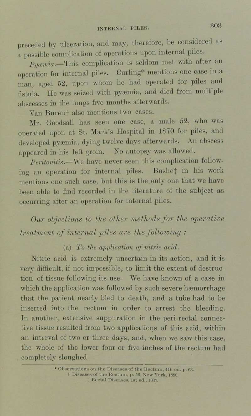 preceded by ulceration, and may, therefore, be considered as a possible complication of operations upon internal piles. 2>y(emia —Thifi complication is seldom met with after an operation for internal piles. Curling* mentions one case in a man, aged 5*2, upon whom he had operated foi piles and fistula. He was seized with pyiemia, and died from multiple abscesses in the lungs five months afterwaids. Van Burent also mentions two cases. Mr. Goodsall has seen one case, a male 52, who was operated upon at St. Mark’s Hospital in 1870 for piles, and developed pyccmia, dying twelve days afterwards. An abscess appeared in his left groin. No autopsy was allowed. I>eritouiti>i.—^\e have never seen this complication follow- ing an operation for internal piles. BuslieJ in his wmrk mentions one such case, but this is the only one that we have lieen able to find recorded in the literature of the subject as occurring after an operation for internal piles. Our objections to the other methods for the operative treatment of internal piles are the following : (a) To the application of nitric acid. Nitric acid is extremely uncertain in its action, and it is very difiicult, if not impossible, to limit the extent of destruc- tion of tissue following its use. We have known of a case in which the application was followed by such severe haemorrhage that the patient nearly bled to death, and a tube had to be inserted into the rectum in order to arrest the bleeding. In another, extensive suppuration in the peri-rectal connec- tive tissue resulted from two applications of this acid, within an interval of two or three days, and, when we saw this case, the whole of the lower four or five inches of the rectum had completely sloughed. * Observations on the Diseases of tlie Rectuni, Ith ed. p. 63. I Diseases of tlie Koctiiin, p. .'36, New York. 1880. ; Rectal Diseases, 1st ed.. 1837.