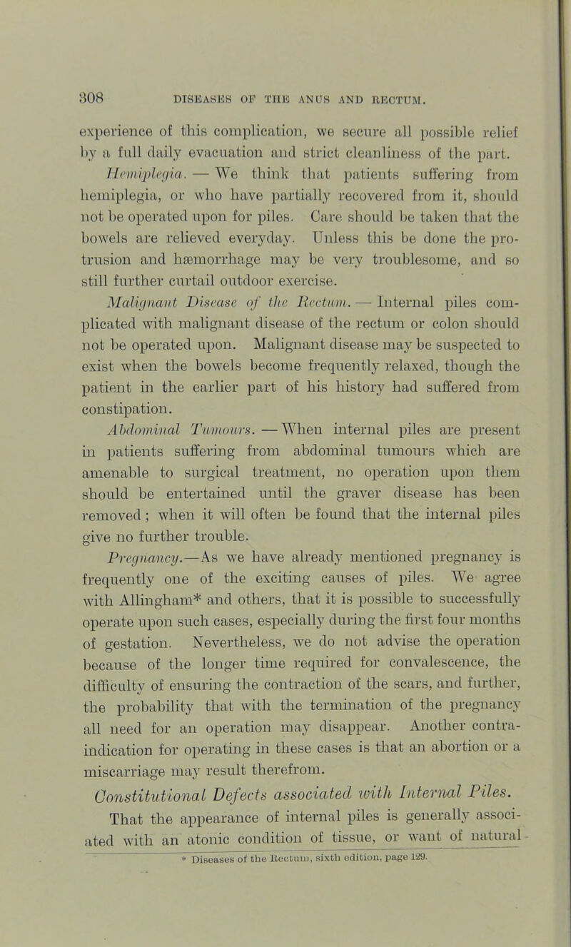 experience of this complication, we secure all possible relief by a full daily evacuation and strict cleanliness of the part. Ilciiiiplcgia. — We think that patients suffering from hemiplegia, or who have partially recovered from it, should not he operated upon for piles. Care should he taken that the bowels are relieved everyday. Uidess this be done the pro- trusion and hfemorrhage may be very troublesome, and so still further curtail outdoor exercise. Malifiiiaiit Dinease of the Rectum. — Internal piles com- plicated with malignant disease of the rectum or colon should not he operated upon. Malignant disease may be suspected to exist when the bowels become frequently relaxed, though the patient in the earlier part of his history had suffered from constipation. Abdominal Tumours. —When internal piles are present in patients suffering from abdominal tumours which are amenable to surgical treatment, no operation upon them should be entertained until the graver disease has been removed; when it will often be found that the internal piles give no further trouble. Pregnancy.—As w^e have already mentioned pregnancy is frequently one of the exciting causes of piles. We agree with Allingham* and others, that it is possible to successfully operate upon such cases, especially during the first four months of gestation. Nevertheless, we do not advise the operation because of the longer time required for convalescence, the difficulty of ensuring the contraction of the scars, and further, the probability that with the termination of the pregnancy all need for an operation may disappear. Another contra- indication for operating in these cases is that an abortion or a miscarriage may result therefrom. Constitutional Defects associated with Internal Files. That the appearance of internal piles is generally associ- ated with an atonic condition of tissue, or want o^ nabiral * Diseases of the Rectuiu, sixth edition, page 1-29.