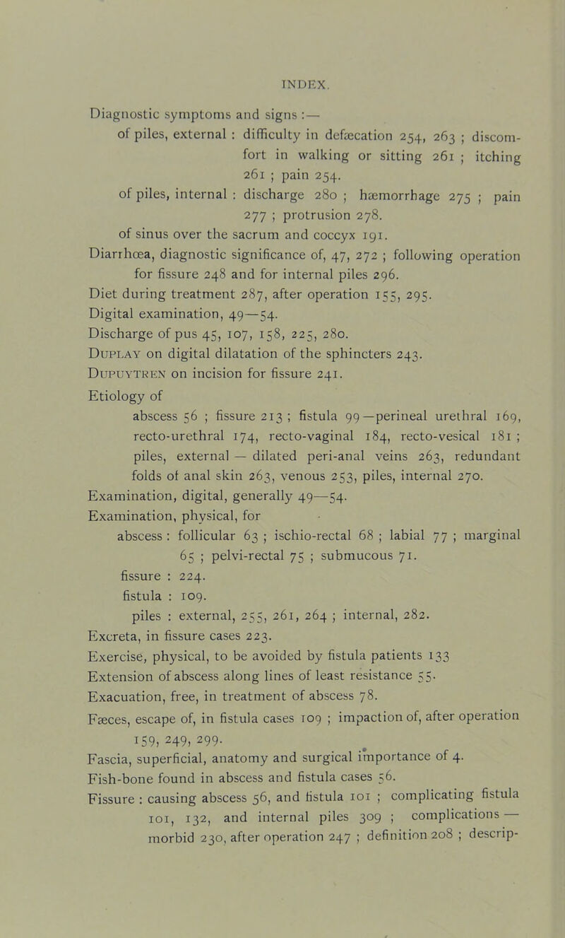 Diagnostic symptoms and signs : — of piles, external : difficulty in defecation 254, 263 ; discom- fort in walking or sitting 261 ; itching 261 ; pain 254. of piles, internal : discharge 280 ; haemorrhage 275 ; pain 277 ; protrusion 278. of sinus over the sacrum and coccyx 191. Diarrhoea, diagnostic significance of, 47, 272 ; following operation for fissure 248 and for internal piles 296. Diet during treatment 287, after operation 155, 295. Digital examination, 49—54. Discharge of pus 45, 107, 158, 225, 280. Duplay on digital dilatation of the sphincters 243. Dupuytren on incision for fissure 241. Etiology of abscess 56 ; fissure 213 ; fistula 99—perineal urethral 169, recto-urethral 174, recto-vaginal 184, recto-vesical 181 ; piles, external — dilated peri-anal veins 263, redundant folds ot anal skin 263, venous 253, piles, internal 270. Examination, digital, generally 49—54. Examination, physical, for abscess ; follicular 63 ; ischio-rectal 68 ; labial 77 ; marginal 65 ; pelvi-rectal 75 ; submucous 71. fissure : 224. fistula : 109. piles : external, 255, 261, 264 ; internal, 282. Excreta, in fissure cases 223. Exercise, physical, to be avoided by fistula patients 133 Extension of abscess along lines of least resistance 55. Exacuation, free, in treatment of abscess 78. Faeces, escape of, in fistula cases 109 ; impaction of, after operation 159, 249, 299. Fascia, superficial, anatomy and surgical importance of 4. Fish-bone found in abscess and fistula cases 56. Fissure : causing abscess 56, and fistula loi ; complicating fistula loi, 132, and internal piles 309 ; complications morbid 230, after operation 247 ; definition 208 ; descrip-