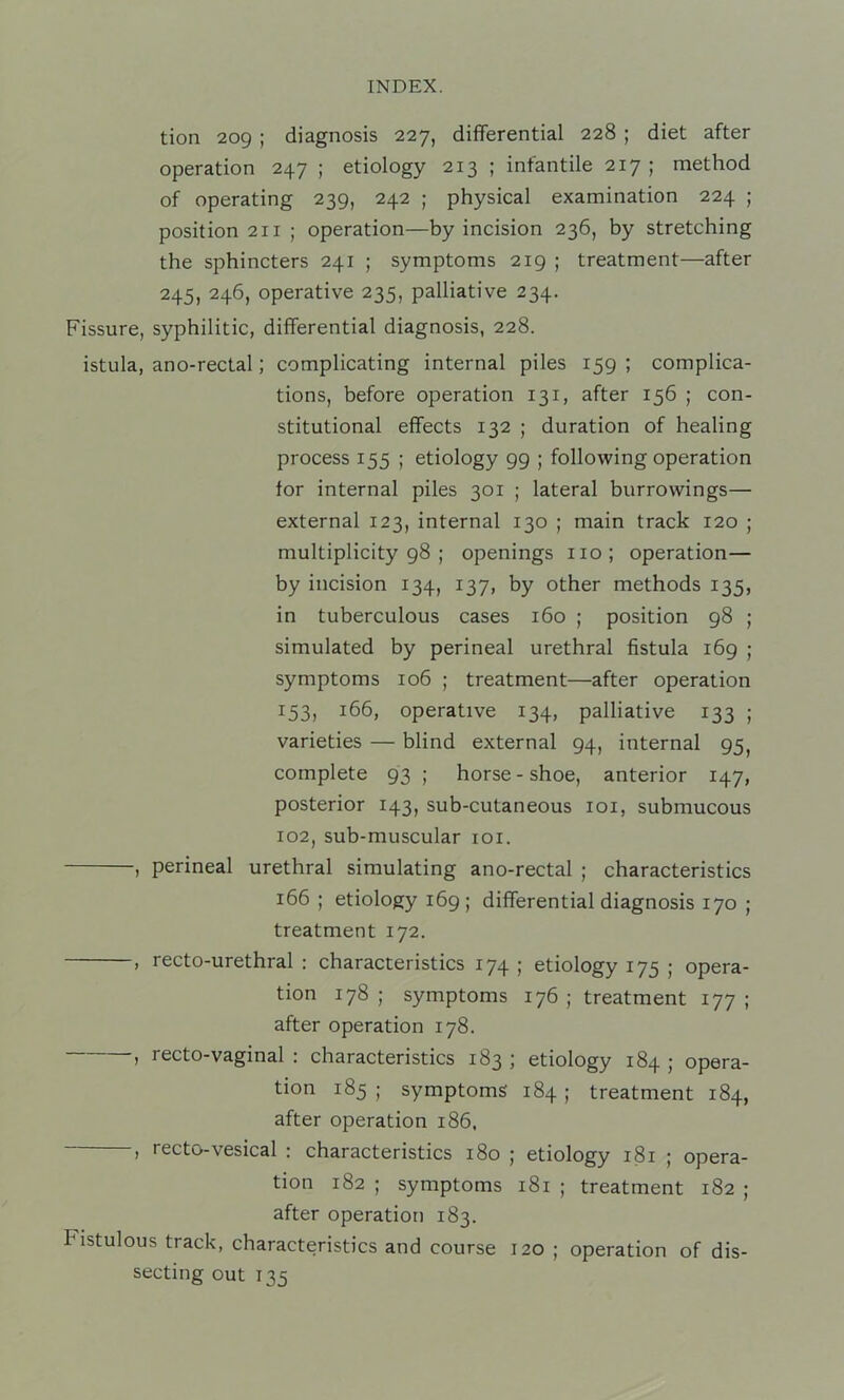 tion 209 ; diagnosis 227, differential 228 ; diet after operation 247 ; etiology 213 ; infantile 217 ; method of operating 239, 242 ; physical examination 224 ; position 211 ; operation—by incision 236, by stretching the sphincters 241 ; symptoms 219 ; treatment—after 245, 246, operative 235, palliative 234. Fissure, syphilitic, differential diagnosis, 228. istula, ano-rectal; complicating internal piles 159 ; complica- tions, before operation 131, after 156 ; con- stitutional effects 132 ; duration of healing process 155 ; etiology 99 ; following operation for internal piles 301 ; lateral borrowings— external 123, internal 130 ; main track 120 ; multiplicity 98 ; openings no; operation— by incision 134, 137, by other methods 135, in tuberculous cases 160 ; position 98 ; simulated by perineal urethral fistula 169 ; symptoms 106 ; treatment—after operation 153, 166, operative 134, palliative 133 ; varieties — blind external 94, internal 95, complete 93; horse-shoe, anterior 147, posterior 143, sub-cutaneous loi, submucous 102, sub-muscular loi. , perineal urethral simulating ano-rectal ; characteristics 166 ; etiology 169; differential diagnosis 170 ; treatment 172. , recto-urethral : characteristics 174 ; etiology 175 ; opera- tion 178; symptoms 176; treatment 177; after operation 178. ) recto-vaginal : characteristics 183 ; etiology 184 ; opera- tion 185 ; symptoms 184 ; treatment 184, after operation 186. , recto-vesical : characteristics 180 ; etiology 181 ; opera- tion 182 ; symptoms 181 ; treatment 182 ; after operation 183. Fistulous track, characteristics and course 120 ; operation of dis- secting out 135