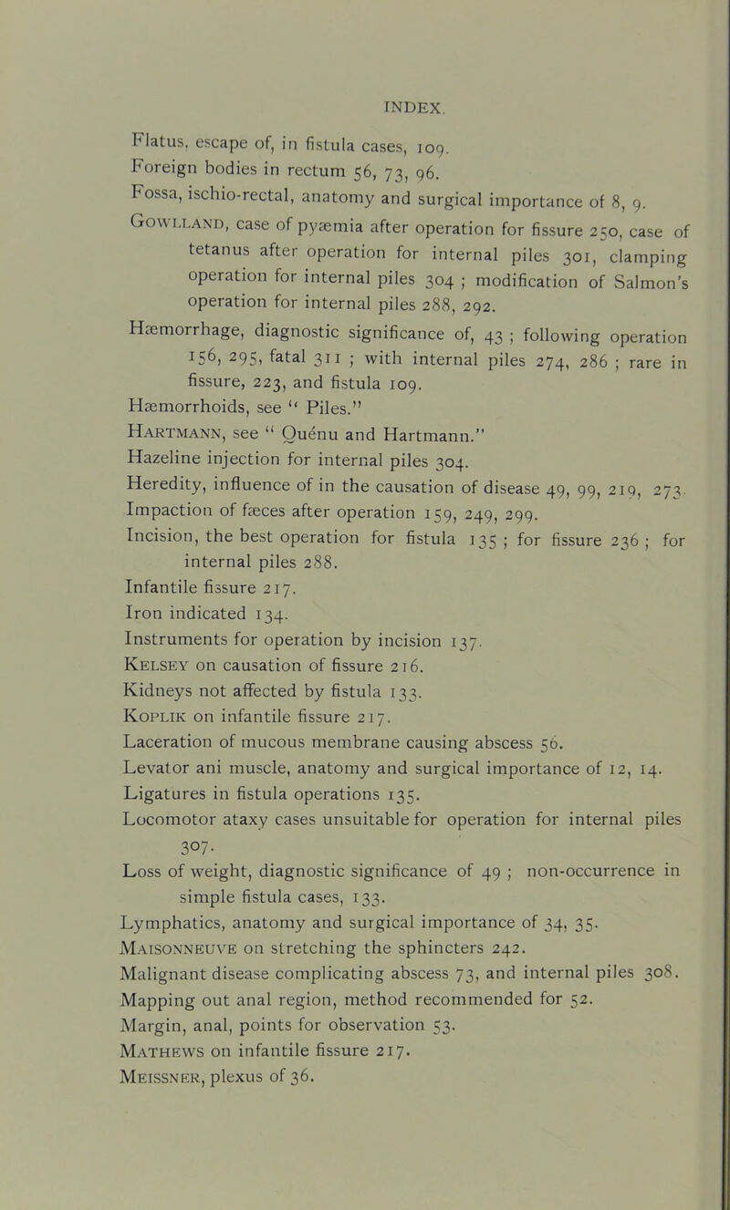 Flatus, escape of, in fistula cases, 109. Foreign bodies in rectum 56, 73, 96. Fossa, ischio-rectal, anatomy and surgical importance of 8, 9. Gowlland, case of pyaemia after operation for fissure 250, case of tetanus after operation for internal piles 301, clamping operation for internal piles 304 ; modification of Salmon’s operation for internal piles 288, 292. Haemorrhage, diagnostic significance of, 43 ; following operation 156, 295, fatal 311 ; with internal piles 274, 286 ; rare in fissure, 223, and fistula 109. Haemorrhoids, see ‘‘ Piles.” Hartmann, see “ Ouenu and Hartmann.” Hazeline injection for internal piles 304. Heredity, influence of in the causation of disease 49, 99, 219, 27^. Impaction of faeces after operation 159, 249, 299. Incision, the best operation for fistula 135; for fissure 236; for internal piles 288. Infantile fissure 217. Iron indicated 134. Instruments for operation by incision 137. Kelsey on causation of fissure 216. Kidneys not affected by fistula 133. Koplik on infantile fissure 217. Laceration of mucous membrane causing abscess 56. Levator ani muscle, anatomy and surgical importance of 12, 14. Ligatures in fistula operations 135. Locomotor ataxy cases unsuitable for operation for internal piles 307- Loss of weight, diagnostic significance of 49 ; non-occurrence in simple fistula cases, 133. Lymphatics, anatomy and surgical importance of 34, 35. M.\isonneuve on stretching the sphincters 242. Malignant disease complicating abscess 73, and internal piles 308. Mapping out anal region, method recommended for 52. Margin, anal, points for observation 53. Mathews on infantile fissure 217. Meissner, plexus of 36.
