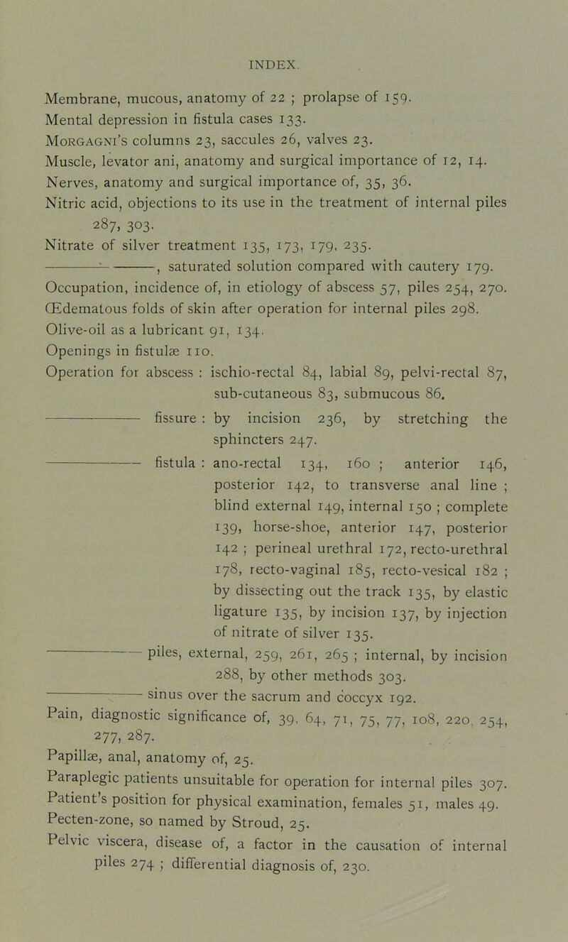 Membrane, mucous, anatomy of 22 ; prolapse of 159. Mental depression in fistula cases 133. Morgagni’s columns 23, saccules 26, valves 23. Muscle, levator ani, anatomy and surgical importance of 12, 14. Nerves, anatomy and surgical importance of, 35, 36. Nitric acid, objections to its use in the treatment of internal piles 287, 303. Nitrate of silver treatment 135, 173, 179, 235. : , saturated solution compared with cautery 179. Occupation, incidence of, in etiology of abscess 57, piles 254, 270. (Edematous folds of skin after operation for internal piles 298. Olive-oil as a lubricant 91, 134. Openings in fistulae no. Operation for abscess : ischio-rectal 84, labial 89, pelvi-rectal 87, sub-cutaneous 83, submucous 86. fissure : by incision 236, by stretching the sphincters 247. fistula : ano-rectal 134, 160 ; anterior 146, posterior 142, to transverse anal line ; blind external 149, internal 150 ; complete 139, horse-shoe, anterior 147, posterior 142 ; perineal urethral 172, recto-urethral 178, recto-vaginal 185, recto-vesical 182 ; by dissecting out the track 135, by elastic ligature 135, by incision 137, by injection of nitrate of silver 135, piles, external, 259, 261, 265 ; internal, by incision 288, by other methods 303. sinus over the sacrum and coccyx 192. Pain, diagnostic significance of, 39, 64, 71, 75^ 77^ 108, 220, 254, 277, 287. Papillae, anal, anatomy of, 25. Paraplegic patients unsuitable for operation for internal piles 307. Patient s position for physical examination, females 51, males 49. Pecten-zone, so named by Stroud, 25. Pelvic viscera, disease of, a factor in the causation of internal piles 274 ; differential diagnosis of, 230.