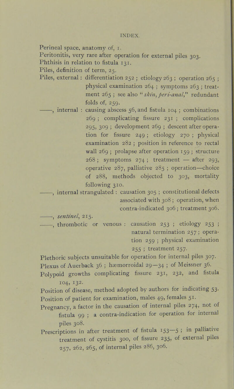 Perineal space, anatomy of, i. Peritonitis, very rare after operation for external piles 303. Phthisis in relation to fistula 131. Piles, definition of term, 25. Piles, external : differentiation 252 ; etiology 263 ; operation 265 ; physical examination 264 ; symptoms 263 ; treat- ment 265 ; see also “ perz-ana/,” redundant folds of, 259. , internal : causing abscess 56, and fistula 104 ; combinations 269 ; complicating fissure 231 ; complications 295, 309 ; development 269 ; descent after opera- tion for fissure 249 ; etiology 270 ; physical examination 282 ; position in reference to rectal wall 269 ; prolapse after operation 159 ; structure 268 ; symptoms 274 ; treatment — after 293, operative 287, palliative 285 ; operation—choice of 288, methods objected to 303, mortality following 310. , internal strangulated : causation 305 ; constitutional defects associated with 308 ; operation, when contra-indicated 306 ; treatment 306. , sentinely 215. , thrombotic or venous : causation 253 ; etiology 253 ; natural termination 257 ; opera- tion 259 ; physical examination 255 ; treatment 257. Plethoric subjects unsuitable for operation for internal piles 307. Plexus of Auerback 36 ; haemorroidal 29—34 i of Meissner 36. Polypoid growths complicating fissure 231, 232, and fistula 104, 132. Position of disease, method adopted by authors for indicating 53. Position of patient for examination, males 49, females 51. Pregnancy, a factor in the causation of internal piles 274, not of fistula 99 ; a contra-indication for operation for internal piles 308. Prescriptions in after treatment of fistula 153—5 ; in palliative treatment of cystitis 300, of fissure 235, of external piles 257, 262, 265, of internal piles 286, 306.