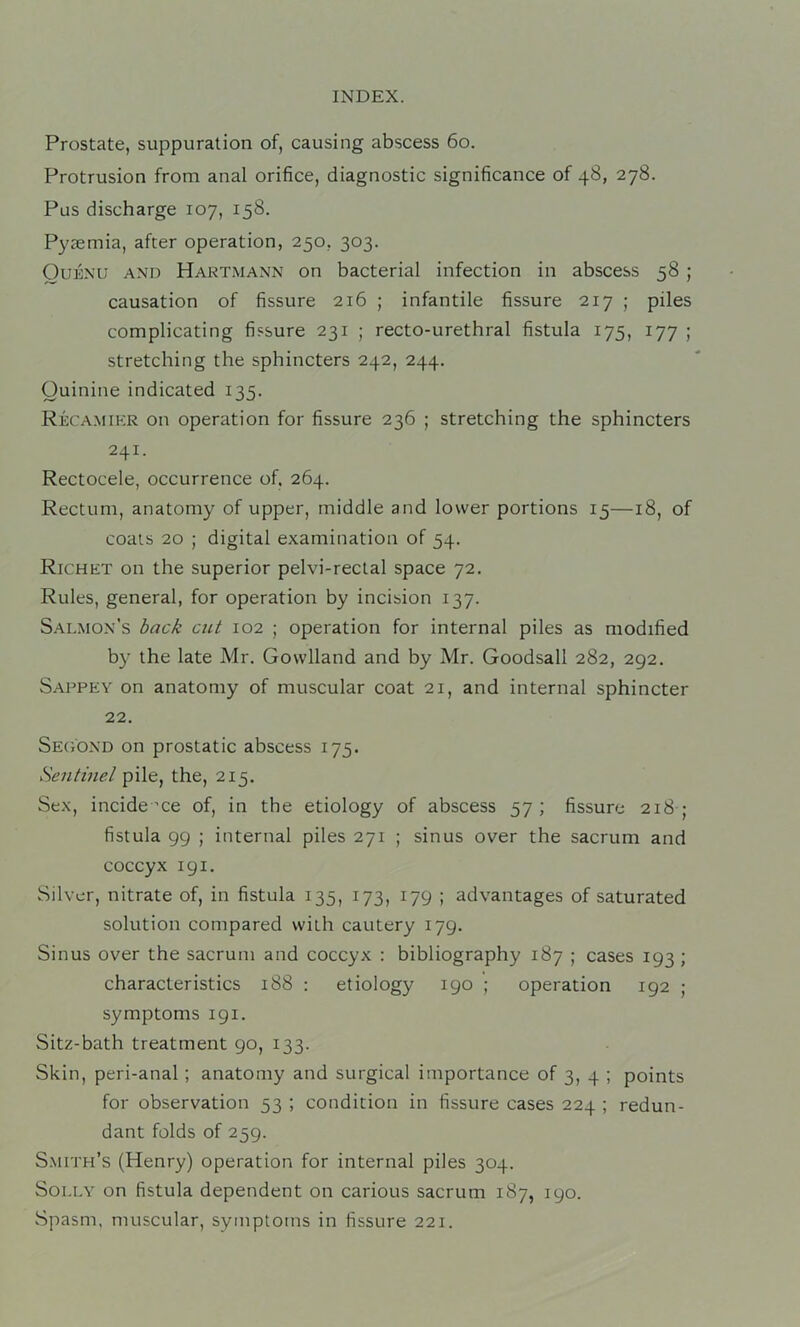 Prostate, suppuration of, causing abscess 6o. Protrusion from anal orifice, diagnostic significance of 48, 278. Pus discharge 107, 158. Pyaemia, after operation, 250, 303. OuENU AND Hartmann on bacterial infection in abscess 58 ; causation of fissure 216 ; infantile fissure 217 ; piles complicating fissure 231 ; recto-urethral fistula 175, 177 ; stretching the sphincters 242, 244. Quinine indicated 135. Reca.mikr on operation for fissure 236 ; stretching the sphincters 241. Rectocele, occurrence of. 264. Rectum, anatomy of upper, middle and lower portions 15—18, of coats 20 ; digital examination of 54. Richet on the superior pelvi-reclal space 72. Rules, general, for operation by incision 137. Salmon’s hack cut 102 ; operation for internal piles as modified by the late Mr. Govvlland and by Mr. Goodsall 282, 292. Sappey on anatomy of muscular coat 21, and internal sphincter 22. SEtiOND on prostatic abscess 175. Sentinel pile, the, 215. Sex, incide nce of, in the etiology of abscess 57; fissure 218 ; fistula 99 ; internal piles 271 ; sinus over the sacrum and coccyx 191. Silver, nitrate of, in fistula 135, 173, 179 ; advantages of saturated solution compared with cautery 179. Sinus over the sacrum and coccyx : bibliography 187 ; cases 193 ; characteristics 188 : etiology 190 ; operation 192 ; symptoms 191. Sitz-bath treatment 90, 133. Skin, peri-anal; anatomy and surgical importance of 3, 4 ; points for observation 53 ; condition in fissure cases 224 ; redun- dant folds of 259. S.mith’s (Henry) operation for internal piles 304. Solly on fistula dependent on carious sacrum 187, 190. Spasm, muscular, symptoms in fissure 221.