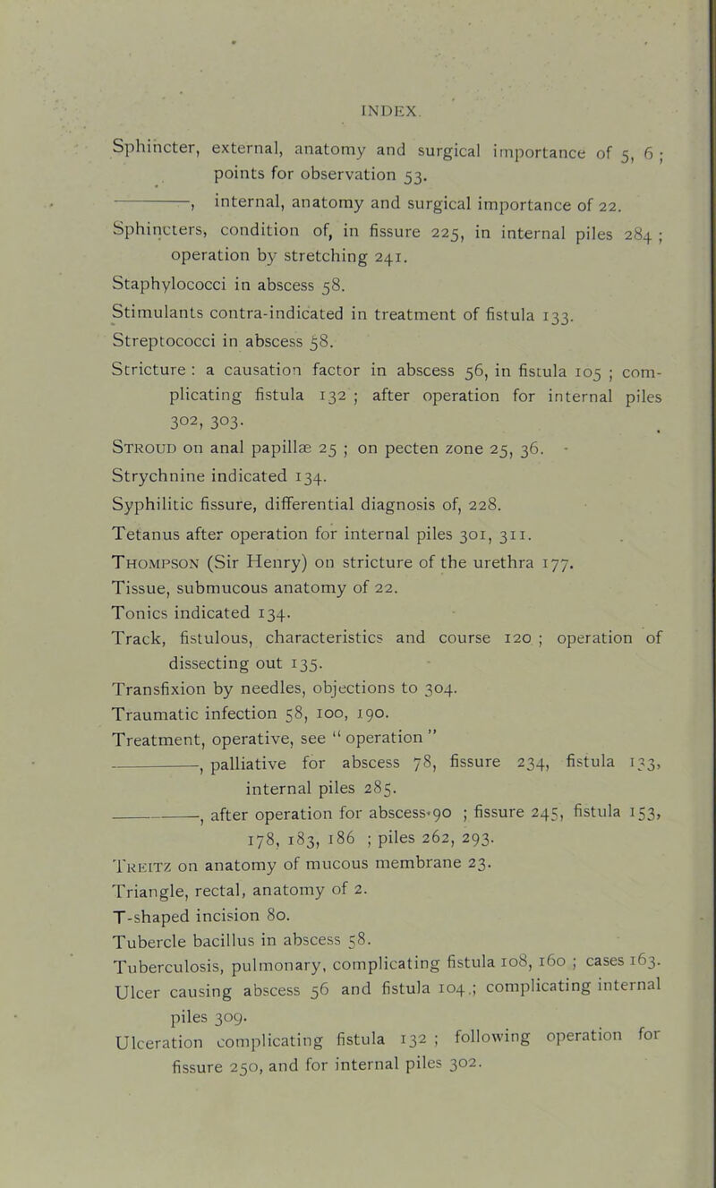 Sphincter, external, anatomy and surgical importance of 5, 6 ; points for observation 53. , internal, anatomy and surgical importance of 22. Sphincters, condition of, in fissure 225, in internal piles 284 ; operation by stretching 241. Staphylococci in abscess 58. Stimulants contra-indicated in treatment of fistula 133. Streptococci in abscess 58. Stricture : a causation factor in abscess 56, in fistula 105 ; com- plicating fistula 132 ; after operation for internal piles 302, 303- Stroud on anal papillae 25 ; on pecten zone 25, 36. - Strychnine indicated 134. Syphilitic fissure, differential diagnosis of, 228. Tetanus after operation for internal piles 301, 311. Thompson (Sir Henry) on stricture of the urethra 177. Tissue, submucous anatomy of 22. Tonics indicated 134. Track, fistulous, characteristics and course 120 ; operation of dissecting out 135. Transfixion by needles, objections to 304. Traumatic infection 58, 100, 190. Treatment, operative, see “ operation ” , palliative for abscess 78, fissure 234, fistula 133, internal piles 285. , after operation for abscess*90 ; fissure 245, fistula 153, 178, 183, 186 ; piles 262, 293. Tkeitz on anatomy of mucous membrane 23. Triangle, rectal, anatomy of 2. T-shaped incision 80. Tubercle bacillus in abscess 58. Tuberculosis, pulmonary, complicating fistula 108, 160 ; cases 163. Ulcer causing abscess 56 and fistula 104,; complicating internal piles 309. Ulceration complicating fistula 132 ; following operation for fissure 250, and for internal piles 302.