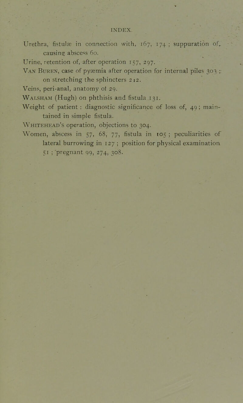 Urethra, fistulse in connection with, 167, 174 ; suppuration of,, causing absce'^s 60. Urine, retention of, after operation 157, 297. Van Buren, case of pyaemia after operation for internal piles 303 on stretching the sphincters 242. Veins, peri-anal, anatomy ot 29. Walsham (Hugh) on phthisis and fistula 131. Weight of patient: diagnostic significance of loss of, 49; main- tained in simple fistula. Whitehead’s operation, objections to 304. Women, abscess in 57, 68, 77, fistula in 105 ; peculiarities of lateral burrowing in 127 ; position for physical examination 51 ; 'pregnant 99, 274, 308.