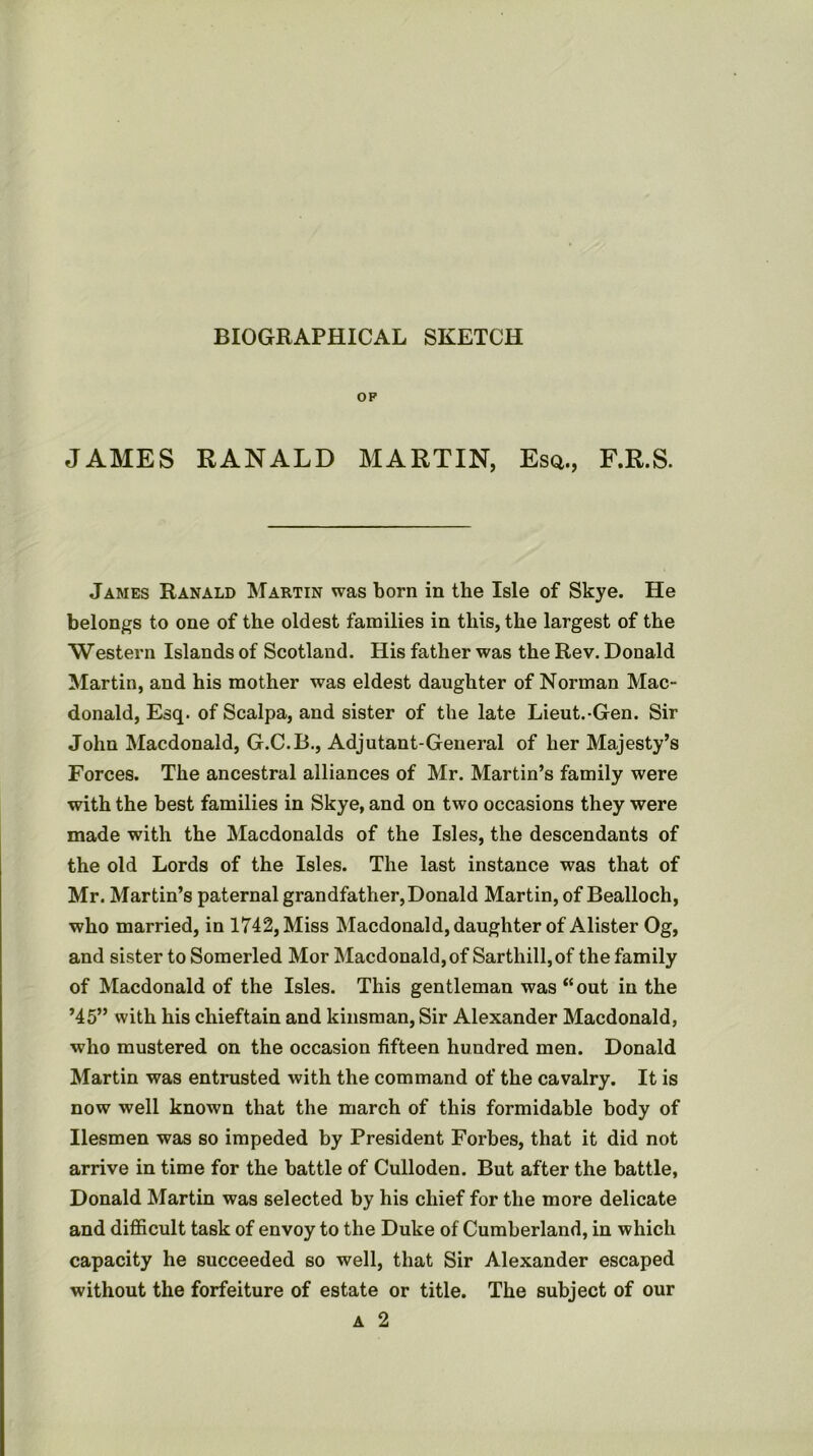 BIOGRAPHICAL SKETCH OF JAMES RANALD MARTIN, Esq., F.R.S. James Ranald Martin was born in the Isle of Skye. He belongs to one of the oldest families in this, the largest of the Western Islands of Scotland. His father was the Rev. Donald Martin, and his mother was eldest daughter of Norman Mac- donald, Esq. of Scalpa, and sister of the late Lieut.-Gen. Sir John Macdonald, G.C.B., Adjutant-General of her Majesty’s Forces. The ancestral alliances of Mr. Martin’s family were with the best families in Skye, and on two occasions they were made with the Macdonalds of the Isles, the descendants of the old Lords of the Isles. The last instance was that of Mr. Martin’s paternal grandfather,Donald Martin, of Bealloch, who married, in 1742, Miss Macdonald, daughter of Alister Og, and sister to Somerled Mor Macdonald, of Sarthill, of the family of Macdonald of the Isles. This gentleman was “out in the ’45” with his chieftain and kinsman. Sir Alexander Macdonald, who mustered on the occasion fifteen hundred men. Donald Martin was entrusted with the command of the cavalry. It is now well known that the march of this formidable body of Ilesmen was so impeded by President Forbes, that it did not arrive in time for the battle of Culloden. But after the battle, Donald Martin was selected by his chief for the more delicate and difficult task of envoy to the Duke of Cumberland, in which capacity he succeeded so well, that Sir Alexander escaped without the forfeiture of estate or title. The subject of our A 2