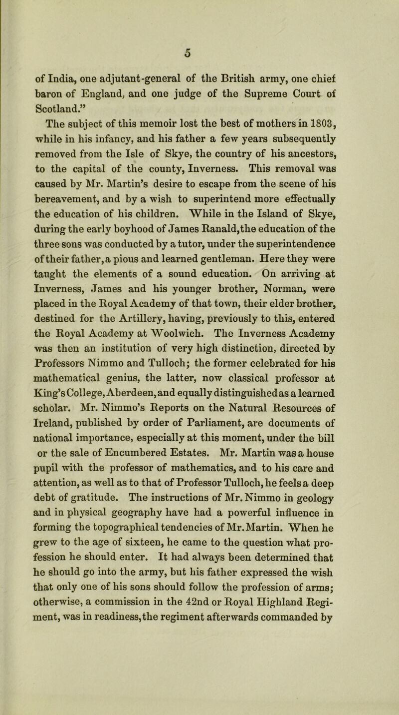 of India, one adjutant-general of the British army, one chief baron of England, and one judge of the Supreme Court of Scotland.” The subject of this memoir lost the best of mothers in 1803, while in his infancy, and his father a few years subsequently removed from the Isle of Skye, the country of his ancestors, to the capital of the county, Inverness. This removal was caused by Mr. Martin’s desire to escape from the scene of his bereavement, and by a wish to superintend more effectually the education of his children. While in the Island of Skye, during the early boyhood of James Banald,the education of the three sons was conducted by a tutor, under the superintendence of their father,a pious and learned gentleman. Here they were taught the elements of a sound education. On arriving at Inverness, James and his younger brother, Norman, were placed in the Royal Academy of that town, their elder brother, destined for the Artillery, having, previously to this, entered the Royal Academy at Woolwich. The Inverness Academy was then an institution of very high distinction, directed by Professors Nimmo and Tulloch; the former celebrated for his mathematical genius, the latter, now classical professor at King’s College, Aberdeen, and equally distinguished as a learned scholar. Mr. Nimmo’s Reports on the Natural Resources of Ireland, published by order of Parliament, are documents of national importance, especially at this moment, under the bill or the sale of Encumbered Estates. Mr. Martin was a house pupil with the professor of mathematics, and to his care and attention, as well as to that of Professor Tulloch, he feels a deep debt of gratitude. The instructions of Mr. Nimmo in geology and in physical geography have had a powerful influence in forming the topographical tendencies of Mr.Martin. When he grew to the age of sixteen, he came to the question what pro- fession he should enter. It had always been determined that he should go into the army, but his father expressed the wish that only one of his sons should follow the profession of arms; otherwise, a commission in the 42nd or Royal Highland Regi- ment, was in readiness, the regiment afterwards commanded by