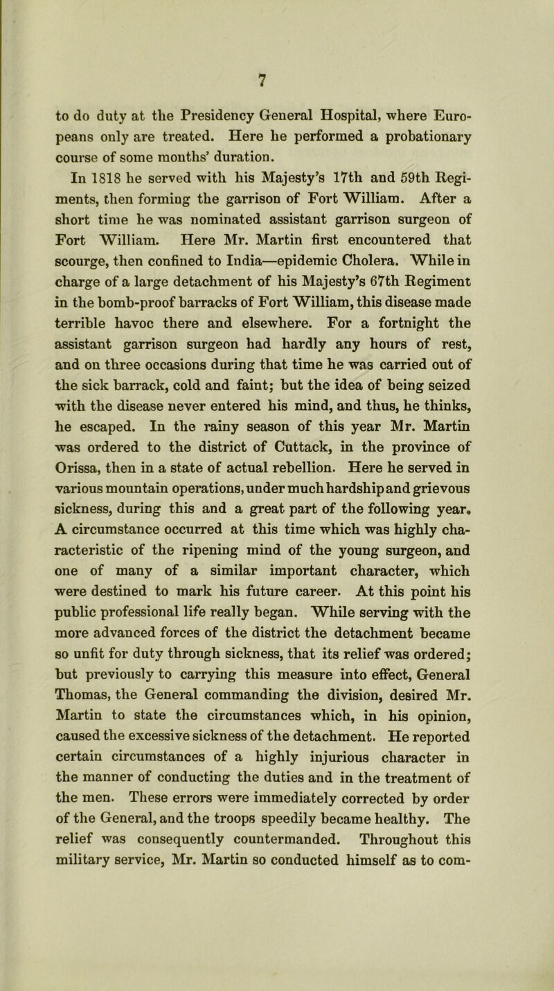 to do duty at the Presidency General Hospital, where Euro- peans only are treated. Here he performed a probationary course of some months’ duration. In 1818 he served with his Majesty’s 17th and 59th Regi- ments, then forming the garrison of Fort William. After a short time he was nominated assistant garrison surgeon of Fort William. Here Mr. Martin first encountered that scourge, then confined to India—epidemic Cholera. While in charge of a large detachment of his Majesty’s 67th Regiment in the bomb-proof barracks of Fort William, this disease made terrible havoc there and elsewhere. For a fortnight the assistant garrison surgeon had hardly any hours of rest, and on three occasions during that time he was carried out of the sick barrack, cold and faint; but the idea of being seized with the disease never entered his mind, and thus, he thinks, he escaped. In the rainy season of this year Mr. Martin was ordered to the district of Cuttack, in the province of Orissa, then in a state of actual rebellion. Here he served in various mountain operations, under much hardship and grievous sickness, during this and a great part of the following year, A circumstance occurred at this time which was highly cha- racteristic of the ripening mind of the young surgeon, and one of many of a similar important character, which were destined to mark his future career. At this point his public professional life really began. While serving with the more advanced forces of the district the detachment became so unfit for duty through sickness, that its relief was ordered; but previously to carrying this measure into effect. General Thomas, the General commanding the division, desired Mr. Martin to state the circumstances which, in his opinion, caused the excessive sickness of the detachment. He reported certain circumstances of a highly injurious character in the manner of conducting the duties and in the treatment of the men. These errors were immediately corrected by order of the General, and the troops speedily became healthy. The relief was consequently countermanded. Throughout this military service, Mr. Martin so conducted himself as to com-
