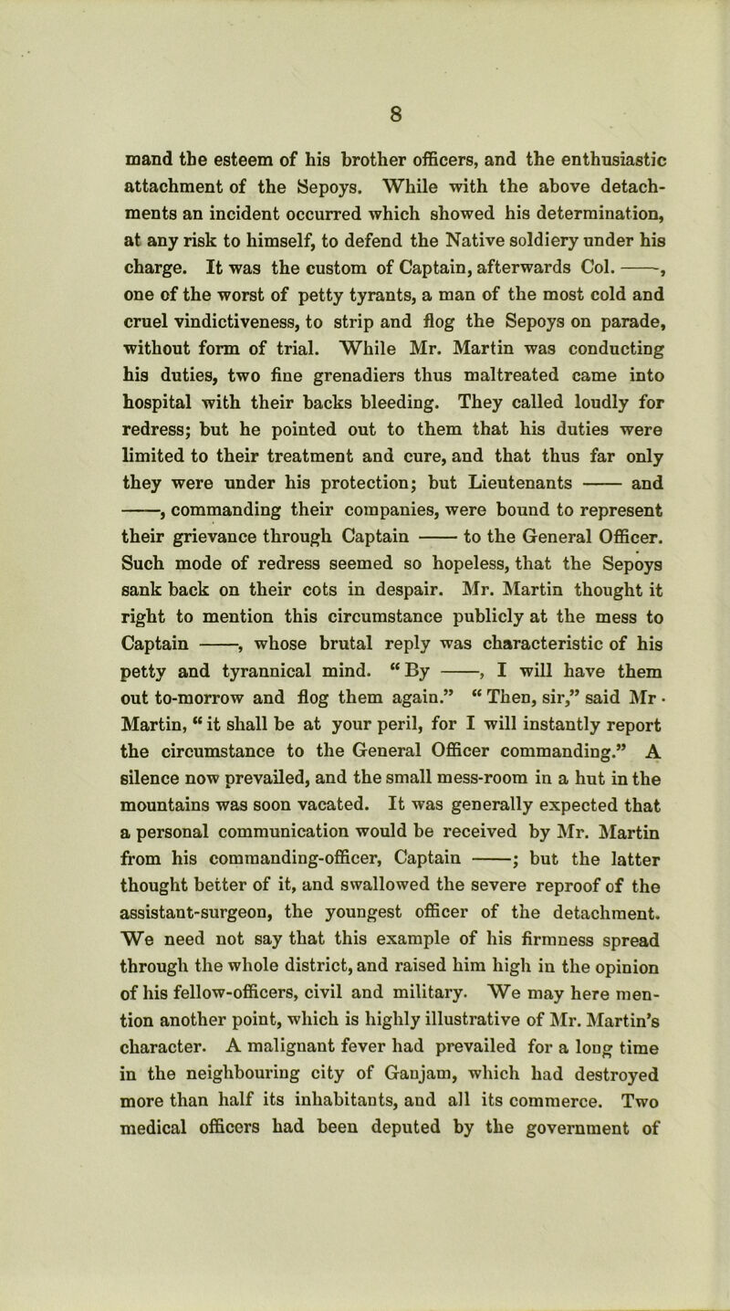 mand the esteem of his brother officers, and the enthusiastic attachment of the Sepoys. While with the above detach- ments an incident occurred which showed his determination, at any risk to himself, to defend the Native soldiery under his charge. It was the custom of Captain, afterwards Col. , one of the worst of petty tyrants, a man of the most cold and cruel vindictiveness, to strip and flog the Sepoys on parade, without form of trial. While Mr. Martin was conducting his duties, two fine grenadiers thus maltreated came into hospital with their backs bleeding. They called loudly for redress; but he pointed out to them that his duties were limited to their treatment and cure, and that thus far only they were under his protection; but Lieutenants and f commanding their companies, were bound to represent their grievance through Captain to the General Officer. Such mode of redress seemed so hopeless, that the Sepoys sank back on their cots in despair. Mr. Martin thought it right to mention this circumstance publicly at the mess to Captain , whose brutal reply was characteristic of his petty and tyrannical mind. “By , I will have them out to-morrow and flog them again.” “ Then, sir,” said IMr • Martin, “ it shall be at your peril, for I will instantly report the circumstance to the General Officer commanding.” A silence now prevailed, and the small mess-room in a hut in the mountains was soon vacated. It was generally expected that a personal communication would be received by Mr. Martin from his commanding-officer. Captain ; but the latter thought better of it, and swallowed the severe reproof of the assistant-surgeon, the youngest officer of the detachment. We need not say that this example of his firmness spread through the whole district, and raised him high in the opinion of his fellow-officers, civil and military. We may here men- tion another point, which is highly illustrative of ]\Ir. Martin’s character. A malignant fever had prevailed for a long time in the neighbouring city of Ganjam, which had destroyed more than half its inhabitants, and all its commerce. Two medical officers had been deputed by the government of