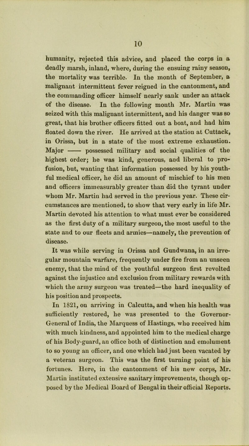 humanity, rejected this advice, and placed the corps in a deadly marsh, inland, where, during the ensuing rainy season, the mortality was terrible. In the month of September, a malignant intermittent fever reigned in the cantonment, and the commanding ofi&cer himself nearly sank under an attack of the disease. In the following month Mr. Martin was seized with this malignant intermittent, and his danger was so great, that his brother officers fitted out a boat, and had him floated down the river. He arrived at the station at Cuttack, in Orissa, but in a state of the most extreme exhaustion. Major possessed military and social qualities of the highest order; he was kind, generous, and liberal to pro- fusion, but, wanting that information possessed by his youth- ful medical officer, he did an amount of mischief to his men and officers immeasurably greater than did the tyrant under whom Mr. Martin had served in the previous year. These cir- cumstances are mentioned, to show that very early in life Mr. Martin devoted his attention to what must ever be considered as the first duty of a military surgeon, the most useful to the state and to our fleets and armies—namely, the prevention of disease. It was while serving in Orissa and Gundwana, in an irre- gular mountain warfare, frequently under fire from an unseen enemy, that the mind of the youthful surgeon first revolted against the injustice and exclusion from military rewards with which the army surgeon was treated—the hard inequality of his position and prospects. In 1821, on arriving in Calcutta, and when his health was sufficiently restored, he was presented to the Governor- General of India, the Marquess of Plastings, who received him with much kindness, and appointed him to the medical charge of his Body-guard, an office both of distinction and emolument to so young an officer, and one which had just been vacated by a veteran surgeon. This was the first turning point of his fortunes. Here, in the cantonment of his new corps, Mr. jNIartin instituted extensive sanitary improvements, though op- posed by the Medical Board of Bengal in their official Reports.