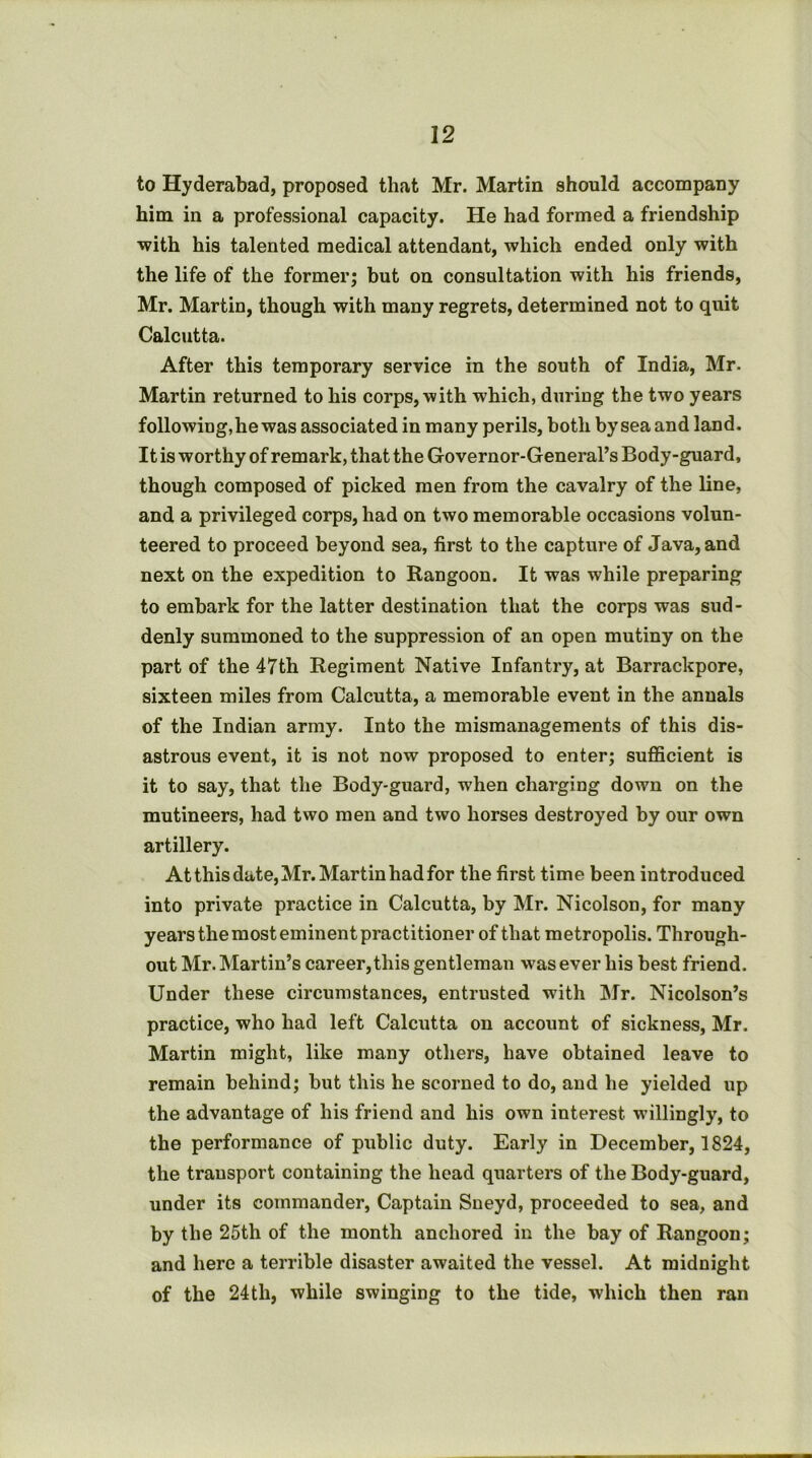 to Hyderabad, proposed that Mr. Martin should accompany him in a professional capacity. He had formed a friendship with his talented medical attendant, which ended only with the life of the former; but on consultation with his friends, Mr. Martin, though with many regrets, determined not to quit Calcutta. After this temporary service in the south of India, Mr. Martin returned to his corps, with which, during the two years following,he was associated in many perils, both by sea and land. It is worthy of remark, that the Governor-General’s Body-guard, though composed of picked men from the cavalry of the line, and a privileged corps, had on two memorable occasions volun- teered to proceed beyond sea, first to the capture of Java, and next on the expedition to Rangoon. It was while preparing to embark for the latter destination that the corps was sud- denly summoned to the suppression of an open mutiny on the part of the 47th Regiment Native Infantry, at Barrackpore, sixteen miles from Calcutta, a memorable event in the annals of the Indian army. Into the mismanagements of this dis- astrous event, it is not now proposed to enter; sufficient is it to say, that the Body-guard, when charging down on the mutineers, had two men and two horses destroyed by our own artillery. At this date, Mr. Martin had for the first time been introduced into private practice in Calcutta, by Mr. Nicolson, for many years the most eminent practitioner of that metropolis. Through- out Mr. Martin’s career, this gentleman was ever his best friend. Under these circumstances, entrusted with Mr. Nicolson’s practice, who had left Calcutta on account of sickness, Mr. Martin might, like many others, have obtained leave to remain behind; but this he scorned to do, and he yielded up the advantage of his friend and his own interest willingly, to the performance of public duty. Early in December, 1824, the transport containing the head quarters of the Body-guard, under its commander, Captain Sneyd, proceeded to sea, and by the 25th of the month anchored in the bay of Rangoon; and here a terrible disaster awaited the vessel. At midnight of the 24th, while swinging to the tide, which then ran