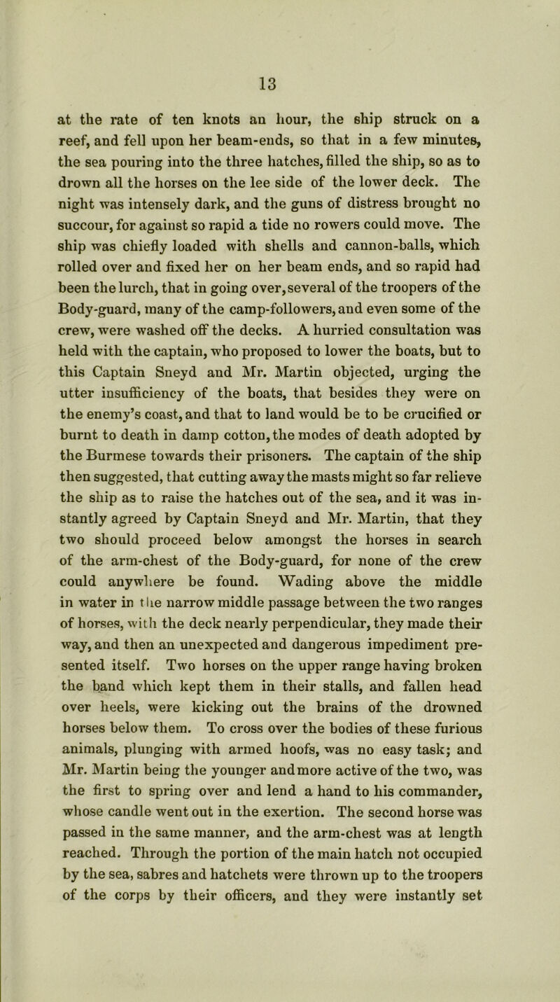 at the rate of ten knots an hour, the ship struck on a reef, and fell upon her beam-ends, so that in a few minutes, the sea pouring into the three hatches, filled the ship, so as to drown all the horses on the lee side of the lower deck. The night was intensely dark, and the guns of distress brought no succour, for against so rapid a tide no rowers could move. The ship was chiefly loaded with shells and cannon-balls, which rolled over and fixed her on her beam ends, and so rapid had been the lurch, that in going over, several of the troopers of the Body-guard, many of the camp-followers, and even some of the crew, were washed off the decks. A hurried consultation was held with the captain, who proposed to lower the boats, but to this Captain Sneyd and Mr. Martin objected, urging the utter insufficiency of the boats, that besides they were on the enemy’s coast, and that to land would be to be crucified or burnt to death in damp cotton, the modes of death adopted by the Burmese towards their prisoners. The captain of the ship then suggested, that cutting away the masts might so far relieve the ship as to raise the hatches out of the sea, and it was in- stantly agreed by Captain Sneyd and Mr. Martin, that they two should proceed below amongst the horses in search of the arm-chest of the Body-guard, for none of the crew could anywhere be found. Wading above the middle in water in the narrow middle passage between the two ranges of horses, with the deck nearly perpendicular, they made their way, and then an unexpected and dangerous impediment pre- sented itself. Two horses on the upper range having broken the band which kept them in their stalls, and fallen head over heels, were kicking out the brains of the drowned horses below them. To cross over the bodies of these furious animals, plunging with armed hoofs, was no easy task; and Mr. Martin being the younger and more active of the two, was the first to spring over and lend a hand to his commander, whose candle went out in the exertion. The second horse was passed in the same manner, and the arm-chest was at length reached. Through the portion of the main hatch not occupied by the sea, sabres and hatchets were thrown up to the troopers of the corps by their officers, and they were instantly set