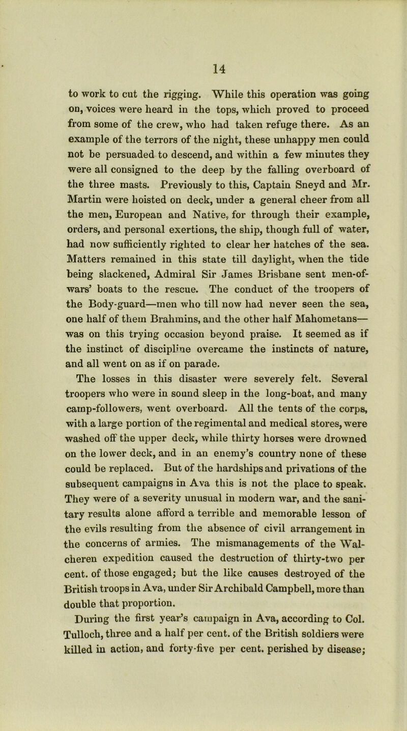 to work to cut the rigging. While this operation was going on, voices were heard in the tops, which proved to proceed from some of the crew, who had taken refuge there. As an example of the terrors of the night, these unhappy men could not be persuaded to descend, and within a few minutes they were all consigned to the deep by the falling overboard of the three masts. Previously to this, Captain Sneyd and Mr. Martin were hoisted on deck, under a general cheer from all the men, European and Native, for through their example, orders, and personal exertions, the ship, though full of water, had now sufficiently righted to clear her hatches of the sea. Matters remained in this state till daylight, when the tide being slackened. Admiral Sir James Brisbane sent men-of- wars’ boats to the rescue. The conduct of the troopers of the Body-guard—men who till now had never seen the sea, one half of them Brahmins, and the other half Mahometans— was on this trying occasion beyond praise. It seemed as if the instinct of discipline overcame the instincts of nature, and all went on as if on parade. The losses in this disaster were severely felt. Several troopers who were in sound sleep in the long-boat, and many camp-followers, went overboard. All the tents of the corps, with a large portion of the regimental and medical stores, were washed off the upper deck, while thirty horses were drowned on the lower deck, and in an enemy’s country none of these could be replaced. But of the hardships and privations of the subsequent campaigns in Ava this is not the place to speak. They were of a severity unusual in modern war, and the sani- tary results alone afford a terrible and memorable lesson of the evils resulting from the absence of civil arrangement in the concerns of armies. The mismanagements of the Wal- cheren expedition caused the destruction of thirty-two per cent, of those engaged; but the like causes destroyed of the British troops in Ava, under Sir Archibald Campbell, more than double that proportion. During the first year’s campaign in Ava, according to Col. Tulloch, three and a half per cent, of the British soldiers were killed in action, and forty-five per cent, perished by disease;