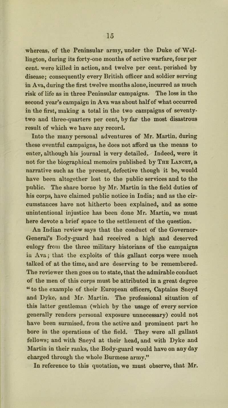 •whereas, of the Peninsular army, under the Duke of Wel- lington, during its forty-one months of active warfare, four per cent, were killed in action, and twelve per cent, perished by disease; consequently every British officer and soldier serving in Ava, during the first twelve months alone, incurred as much risk of life as in three Peninsular campaigns. The loss in the second year’s campaign in Ava was about half of what occurred in the first, making a total in the two campaigns of seventy- two and three-quarters per cent, by far the most disastrous result of which we have any record. Into the many personal adventures of Mr. Martin, during these eventful campaigns, he does not afford us the means to enter, although his journal is very detailed. Indeed, were it not for the biographical memoirs published by The Lancet, a narrative such as the present, defective though it be, would have been altogether lost to the public services and to the public. The share borne by Mr. Martin in the field duties of his corps, have claimed public notice in India; and as the cir- cumstances have not hitherto been explained, and as some unintentional injustice has been done Mr. Martin, we must here devote a brief space to the settlement of the question. An Indian review says that the conduct of the Governor- General’s Body-guard had received a high and deserved eulogy from the three military historians of the campaigns in Ava; that the exploits of this gallant corps were much talked of at the time, and are deserving to be remembered. The reviewer then goes on to state, that the admirable conduct of the men of this corps must be attributed in a great degree “ to the example of their European officers. Captains Sneyd and Dyke, and Mr. Martin. The professional situation of this latter gentleman (which by the usage of every service generally renders personal exposure unnecessary) could not have been surmised, from the active and prominent part he bore in the operations of the field. They were all gallant fellows; and with Sneyd at their head, and with Dyke and Martin in their ranks, the Body-guard would have on any day charged through the whole Burmese army.” In reference to this quotation, we must observe, that Mr.