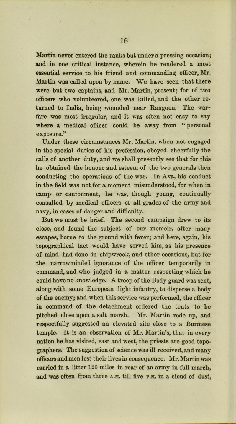 Martin never entered the ranks but under a pressing occasion; and in one critical instance, wherein he rendered a most essential service to his friend and commanding officer, Mr. Martin was called upon by name. We have seen that there ■were but two captains, and Mr. Martin, present; for of two officers who volunteered, one was killed, and the other re- turned to India, being wounded near Rangoon. The war- fare was most irregular, and it was often not easy to say where a medical officer could be away from “ personal exposure.” Under these circumstances Mr. Martin, when not engaged in the special duties of his profession, obeyed cheerfully the calls of another duty, and we shall presently see that for this he obtained the honour and esteem of the two generals then conducting the operations of the war. In Ava, his conduct in the field was not for a moment misunderstood, for when in camp or cantonment, he was, though young, continually consulted by medical officers of all grades of the army and navy, in cases of danger and difficulty. But we must be brief. The second campaign drew to its close, and found the subject of our memoir, after many escapes, borne to the ground with fever; and here, again, his topographical tact would have served him, as his presence of mind had done in shipwreck, and other occasions, but for the narrowminded ignorance of the officer temporarily in command, and who judged in a matter respecting which he could have no knowledge. A troop of the Body-guard was sent, along with some European light infantry, to disperse a body of the enemy; and when this service was performed, the officer in command of the detachment ordered the tents to be pitched close upon a salt marsh. Mr. Martin rode up, and respectfully suggested an elevated site close to a Burmese temple. It is an observation of Mr. Martin’s, that in every nation he has visited, east and west, the priests are good topo- graphers. The suggestion of science was ill received, and many officers and men lost their lives in consequence. INIr. Martin was carried in a litter 120 miles in rear of an army in full march, and was often from three a.m. till five p.m. in a cloud of dust.