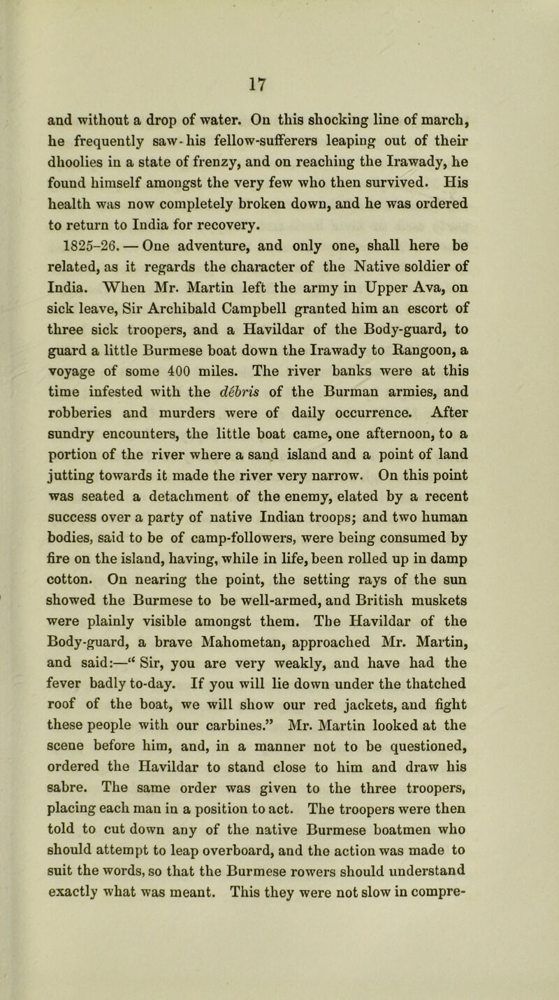 and without a drop of water. On this shocking line of march, he frequently saw* his fellow-sufferers leaping out of their dhoolies in a state of frenzy, and on reaching the Irawady, he found himself amongst the very few who then survived. His health was now completely broken down, and he was ordered to return to India for recovery. 1825-26. — One adventure, and only one, shall here be related, as it regards the character of the Native soldier of India. When Mr. Martin left the army in Upper Ava, on sick leave, Sir Archibald Campbell granted him an escort of three sick troopers, and a Havildar of the Body-guard, to guard a little Burmese boat down the Irawady to Rangoon, a voyage of some 400 miles. The river banks were at this time infested with the debris of the Burman armies, and robberies and murders were of daily occurrence. After sundry encounters, the little boat came, one afternoon, to a portion of the river where a sand island and a point of land jutting towards it made the river very narrow. On this point was seated a detachment of the enemy, elated by a recent success over a party of native Indian troops; and two human bodies, said to be of camp-followers, were being consumed by fire on the island, having, while in life, been rolled up in damp cotton. On nearing the point, the setting rays of the sun showed the Burmese to be well-armed, and British muskets were plainly visible amongst them. The Havildar of the Body-guard, a brave Mahometan, approached Mr. Martin, and said:—“ Sir, you are very weakly, and have had the fever badly to-day. If you will lie down under the thatched roof of the boat, we will show our red jackets, and fight these people with our carbines.” Mr. Martin looked at the scene before him, and, in a manner not to be questioned, ordered the Havildar to stand close to him and draw his sabre. The same order was given to the three troopers, placing each man in a position to act. The troopers were then told to cut down any of the native Burmese boatmen who should attempt to leap overboard, and the action was made to suit the words, so that the Burmese rowers should understand exactly what was meant. This they were not slow in compre-
