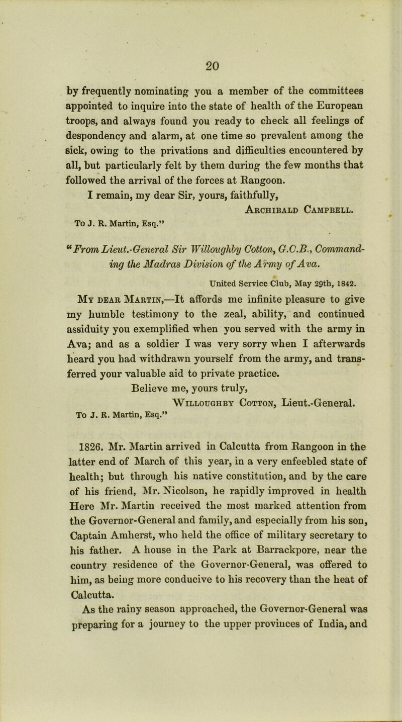 by frequently nominating you a member of the committees appointed to inquire into the state of health of the European troops, and always found you ready to check all feelings of despondency and alarm, at one time so prevalent among the sick, owing to the privations and difficulties encountered by all, but particularly felt by them during the few months that followed the arrival of the forces at Rangoon. I remain, my dear Sir, yours, faithfully, Archibald Campbell. To J, R. Martin, Esq.” Frcm Lieut.-General Sir Willoughby Cotton^ G.C.B., Command- ing the Madras Division of the Army of Ava. United Service Club, May 29th, 1842. My dear Martin,—It affords me infinite pleasure to give my humble testimony to the zeal, ability, and continued assiduity you exemplified when you served with the army in Ava; and as a soldier I was very sorry when I afterwards heard you had withdrawn yourself from the army, and trans- ferred your valuable aid to private practice. Believe me, yours truly, Willoughby Cotton, Lieut.-General. To J. R. Martin, Esq.” 1826. Mr. Martin arrived in Calcutta from Rangoon in the latter end of March of this year, in a very enfeebled state of health; but through his native constitution, and by the care of his friend, Mr. Nicolson, he rapidly improved in health Here Mr. Martin received the most marked attention from the Governor-General and family, and especially from his son, Captain Amherst, who held the office of military secretary to his father. A house in the Park at Barrackpore, near the country residence of the Governor-General, was offered to him, as beiug more conducive to his recovery than the heat of Calcutta. As the rainy season approached, the Governor-General was preparing for a journey to the upper provinces of India, and