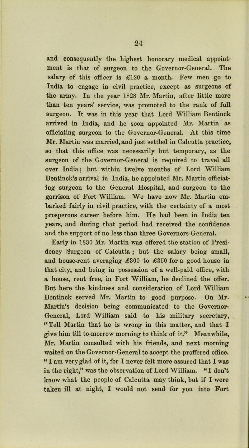 and consequently the highest honorary medical appoint- ment is that of surgeon to the Governor-General. The salary of this oflBcer is ^120 a month. Few men go to India to engage in civil practice, except as surgeons of the army. In the year 1828 Mr. Martin, after little more than ten years’ service, was promoted to the rank of full surgeon. It was in this year that Lord William Bentinck arrived in India, and he soon appointed Mr. Martin as oflSciating surgeon to the Governor-General. At this time Mr. Martin was married,and just settled in Calcutta practice, so that this of&ce was necessarily but temporary, as the surgeon of the Governor-General is required to travel all over India; but within twelve months of Lord William Bentinck’s arrival in India, he appointed Mr. Martin ofiSciat- ing surgeon to the General Hospital, and surgeon to the garrison of Fort William. We have now Mr. Martin em- barked fairly in civil practice, with the certainty of a most prosperous career before him. He had been in India ten years, and during that period had received the confidence and the support of no less than three Governors-General. Early in 1830 Mr. Martin was offered the station of Presi- dency Surgeon of Calcutta; but the salary being small, and house-rent averaging £300 to £350 for a good house in that city, and being in possession of a well-paid office, with a house, rent free, in Fort William, he declined the offer. But here the kindness and consideration of Lord William Bentinck served Mr. Martin to good purpose. On Mr. Martin’s decision being communicated to the Governoi*- General, Lord William said to his military secretary, ‘'Tell Martin that he is wrong in this matter, and that I give him till to-morrow morning to think of it.” Meanwhile, Mr. Martin consulted with his friends, and next morning waited on the Governor-General to accept the proffered office. “ I am very glad of it, for I never felt more assured that I was in the right,” was the observation of Lord William. “ I don’t know what the people of Calcutta may think, but if I were taken ill at night, I would not send for you into Fort