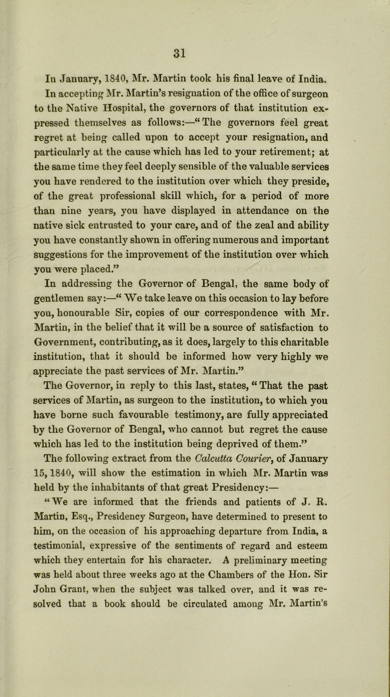 In January, 1840, Mr. Martin took his final leave of India. In accepting ISIr. IMartin’s resignation of the office of surgeon to the Native Hospital, the governors of that institution ex- pressed themselves as follows:—“The governors feel great regret at being called upon to accept your resignation, and particularly at the cause which has led to your retirement; at the same time they feel deeply sensible of the valuable services you have rendered to the institution over which they preside, of the great professional skill which, for a period of more than nine years, you have displayed in attendance on the native sick entrusted to your care, and of the zeal and ability you have constantly shown in offering numerous and important suggestions for the improvement of the institution over which you were placed.” In addressing the Governor of Bengal, the same body of gentlemen say:—“ We take leave on this occasion to lay before you, honourable Sir, copies of our correspondence with Mr. Martin, in the belief that it will be a source of satisfaction to Government, contributing, as it does, largely to this charitable institution, that it should be informed how very highly we appreciate the past services of Mr. Martin.” The Governor, in reply to this last, states, “ That the past services of Martin, as surgeon to the institution, to which you have borne such favourable testimony, are fully appreciated by the Governor of Bengal, who cannot but regret the cause which has led to the institution being deprived of them.” The following extract from the Calcutta Courier, of January 15,1840, will show the estimation in which Mr. Martin was held by the inhabitants of that great Presidency:— “We are informed that the friends and patients of J. R. Martin, Esq., Presidency Surgeon, have determined to present to him, on the occasion of his approaching departure from India, a testimonial, expressive of the sentiments of regard and esteem which they entertain for his character. A preliminary meeting was held about three weeks ago at the Chambers of the Hon. Sir John Grant, when the subject was talked over, and it was re- solved that a book should be circulated among Mr. Martin’s