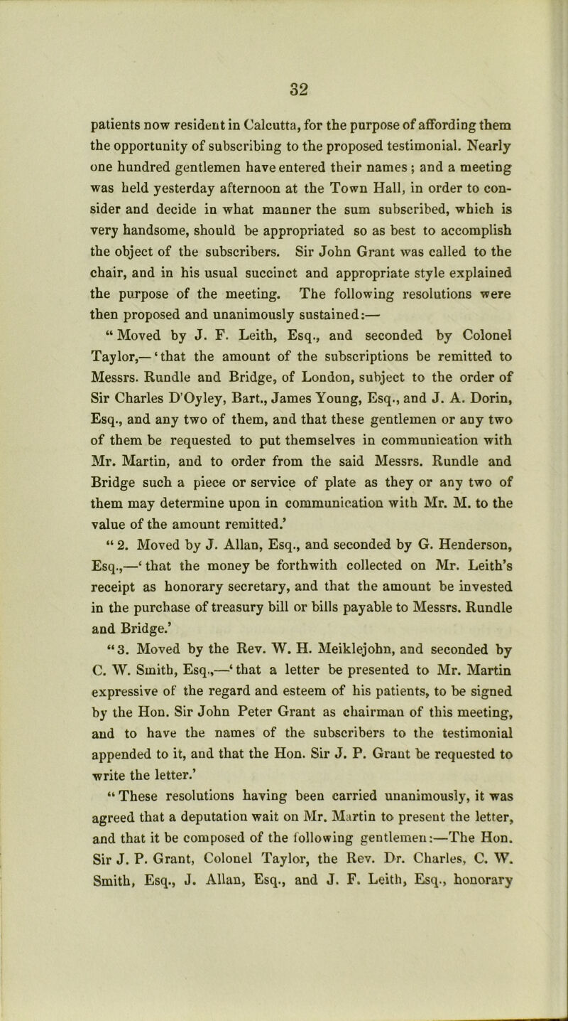 patients now resident in Calcutta, for the purpose of affording them the opportunity of subscribing to the proposed testimonial. Nearly one hundred gentlemen have entered their names ; and a meeting was held yesterday afternoon at the Town Hall, in order to con- sider and decide in what manner the sum subscribed, which is very handsome, should be appropriated so as best to accomplish the object of the subscribers. Sir John Grant was called to the chair, and in his usual succinct and appropriate style explained the purpose of the meeting. The following resolutions were then proposed and unanimously sustained:— “ Moved by J. F. Leith, Esq., and seconded by Colonel Taylor,— ‘that the amount of the subscriptions be remitted to Messrs. Rundle and Bridge, of London, subject to the order of Sir Charles D’Oyley, Bart., James Young, Esq., and J. A. Dorin, Esq., and any two of them, and that these gentlemen or any two of them be requested to put themselves in communication with Mr. Martin, and to order from the said Messrs. Rundle and Bridge such a piece or service of plate as they or any two of them may determine upon in communication with Mr. M. to the value of the amount remitted.’ “ 2. Moved by J. Allan, Esq., and seconded by G. Henderson, Esq.,—‘ that the money be forthwith collected on Mr. Leith’s receipt as honorary secretary, and that the amount be invested in the purchase of treasury bill or bills payable to Messrs. Rundle and Bridge.’ “3. Moved by the Rev. W. H. Meiklejohn, and seconded by C. W. Smith, Esq.,—‘ that a letter be presented to Mr. Martin expressive of the regard and esteem of his patients, to be signed by the Hon. Sir John Peter Grant as chairman of this meeting, and to have the names of the subscribers to the testimonial appended to it, and that the Hon. Sir J. P. Grant be requested to write the letter.’ “ These resolutions having been carried unanimously, it was agreed that a deputation wait on Mr. Martin to present the letter, and that it be composed of the lollowing gentlemen:—The Hon. Sir J. P. Grant, Colonel Taylor, the Rev. Dr. Charles, C. W. Smith, Esq., J. Allan, Esq., and J. F. Leith, Esq., honorary