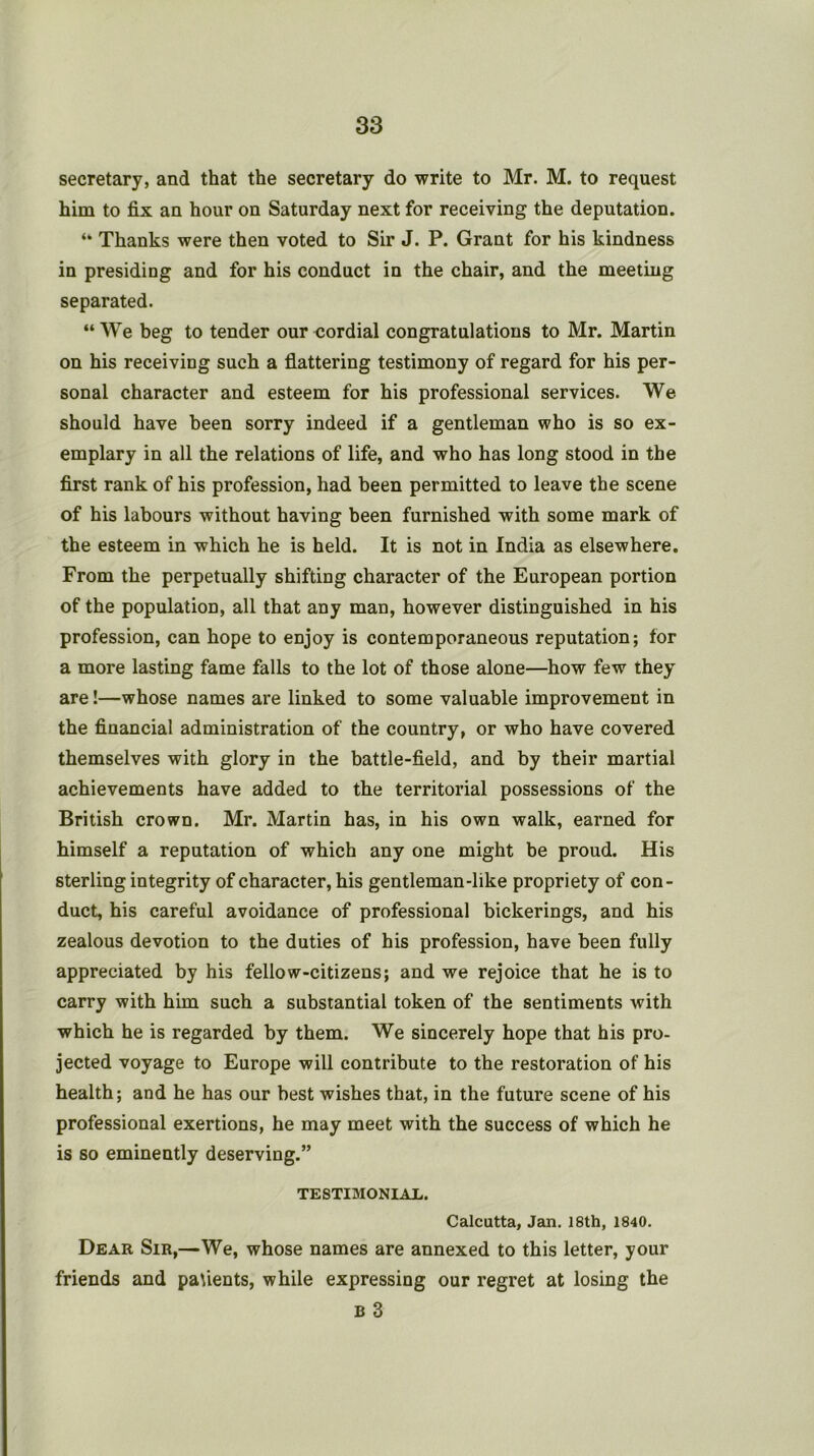 secretary, and that the secretary do write to Mr. M. to request him to fix an hour on Saturday next for receiving the deputation. “ Thanks were then voted to Sir J. P. Grant for his kindness in presiding and for his conduct in the chair, and the meeting separated. “ We beg to tender our cordial congratulations to Mr. Martin on his receiving such a flattering testimony of regard for his per- sonal character and esteem for his professional services. We should have been sorry indeed if a gentleman who is so ex- emplary in all the relations of life, and who has long stood in the first rank of his profession, had been permitted to leave the scene of his labours without having been furnished with some mark of the esteem in which he is held. It is not in India as elsewhere. From the perpetually shifting character of the European portion of the population, all that any man, however distinguished in his profession, can hope to enjoy is contemporaneous reputation; for a more lasting fame falls to the lot of those alone—how few they are!—whose names are linked to some valuable improvement in the financial administration of the country, or who have covered themselves with glory in the battle-field, and by their martial achievements have added to the territorial possessions of the British crown, Mr. Martin has, in his own walk, earned for himself a reputation of which any one might be proud. His sterling integrity of character, his gentleman-like propriety of con- duct, his careful avoidance of professional bickerings, and his zealous devotion to the duties of his profession, have been fully appreciated by his fellow-citizens; and we rejoice that he is to carry with him such a substantial token of the sentiments with which he is regarded by them. We sincerely hope that his pro- jected voyage to Europe will contribute to the restoration of his health; and he has our best wishes that, in the future scene of his professional exertions, he may meet with the success of which he is so eminently deserving.” TESTIMONIAL. Calcutta, Jan, 18th, 1840. Dear Sir,—We, whose names are annexed to this letter, your friends and patients, while expressing our regret at losing the B 3