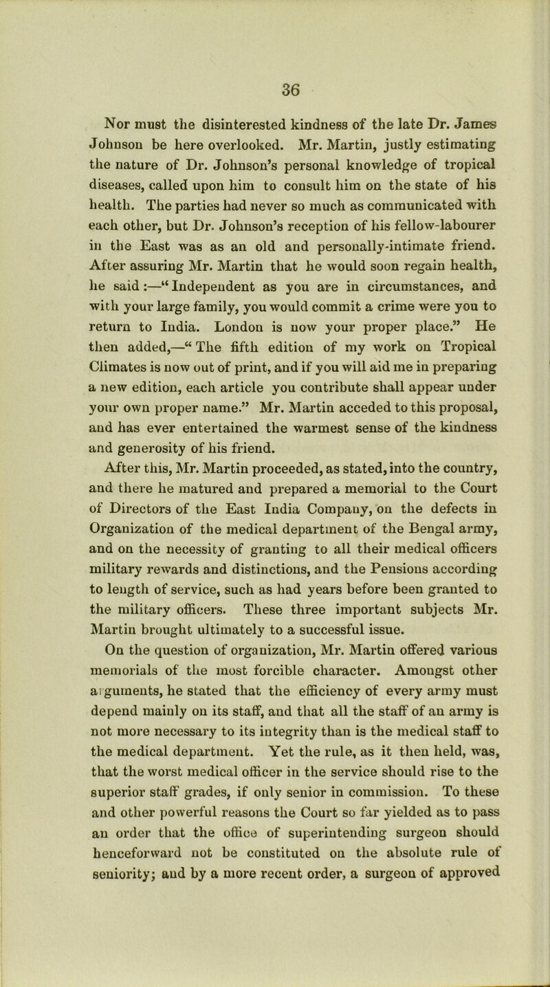 Nor must the disinterested kindness of the late Dr. James Johnson be here overlooked. Mr. Martin, justly estimating the nature of Dr. Johnson’s personal knowledge of tropical diseases, called upon him to consult him on the state of his health. The parties had never so much as communicated with each other, but Dr. Johnson’s reception of his fellow-labourer in the East was as an old and personally-intimate friend. After assuring Mr. Martin that he would soon regain health, he said:—“ Independent as you are in circumstances, and with your large family, you would commit a crime were you to return to India. London is now your proper place.” He then added,—“ The fifth edition of my work on Tropical Climates is now out of print, and if you will aid me in preparing a new edition, each article you contribute shall appear under your own proper name.” Mr. Martin acceded to this proposal, and has ever entertained the warmest sense of the kindness and generosity of his friend. After this, Mr. Martin proceeded, as stated, into the country, and there he matured and prepared a memorial to the Court of Directors of the East India Company, on the defects in Organization of the medical department of the Bengal army, and on the necessity of granting to all their medical officers military rewards and distinctions, and the Pensions according to length of service, such as had years before been granted to the military officers. These three important subjects Mr. Martin brought ultimately to a successful issue. On the question of organization, Mr. Martin offered various memorials of the most forcible character. Amongst other ai guineuts, he stated that the efficiency of every array must depend mainly on its staff, and that all the staff of an army is not more necessary to its integrity than is the medical staff to the medical department. Yet the rule, as it then held, was, that the worst medical officer in the service should rise to the superior staff grades, if only senior in commission. To these and other powerful reasons the Court so far yielded as to pass an order that the office of superintending surgeon should henceforward not be constituted on the absolute rule of seniority; and by a more recent order, a surgeon of approved