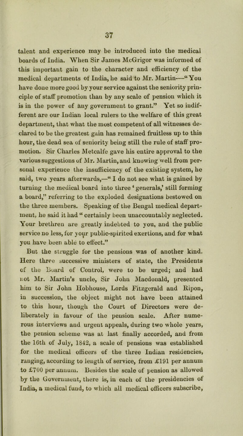 talent and experience may be introduced into the medical boards of India. When Sir James McGrigor was informed of this important gain to the character and efficiency of the medical departments of India, he said to Mr. Martin—“You have done more good by your service against the seniority prin- ciple of staff promotion than by any scale of pension which it is in the power of any government to grant.” Yet so indif- ferent are our Indian local rulers to the welfare of this great department, that what the most competent of all witnesses de- clared to be the greatest gain has remained fruitless up to this hour, the dead sea of seniority being still the rule of staff' pro- motion. Sir Charles Metcalfe gave his entire approval to the various suggestions of Mr. Martin, and knowing well from per- sonal experience the insufficiency of the existing system, he said, two years afterwards,—“ I do not see what is gained by turning the medical board into three ‘ generals,’ still forming a board,” referring to the exploded designations bestowed on the three members. Speaking of the Bengal medical depart- ment, he said it had “ certainly been unaccountably neglected. Your brethren are greatly indebted to you, and the public service no less, for your public-spirited exertions, and for what you have been able to effect.” But the struggle for the pensions was of another kind. Here three successive ministers of state, the Presidents of the Board of Control, were to be urged; and had not Mr. Martin’s uncle. Sir John Macdonald, presented him to Sir John Hobhouse, Lords Fitzgerald and Bipon, in succession, the object might not have been attained to this hour, though the Court of Directors were de- liberately in favour of the pension scale. After nume- rous interviews and urgent appeals, during two whole years, the pension scheme was at last finally accorded, and from the 16th of July, 1842, a scale of pensions was established for the medical officers of the three Indian residencies, ranging, according to length of service, from £191 per annum to £700 per annum. Besides the scale of pension as allowed by the Government, tliere is, in each of the presidencies of India, a medical fund, to which all medical officers subscribe,