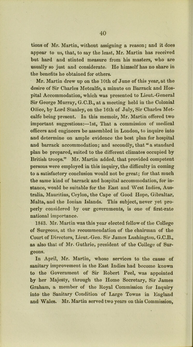 tions of Mr. Martin, without assigning a reason; and it does appear to us, that, to say the least, Mr. Martin has received but hard and stinted measure from his masters, who are usually so just and considerate. He himself has no share in the benefits he obtained for others. Mr. Martin drew up on the 10th of June of this year, at the desire of Sir Charles Metcalfe, a minute on Barrack and Hos- pital Accommodation, which was presented to Lieut.-General Sir George Murray, G.C.B., at a meeting held in the Colonial Office, by Lord Stanley, on the 16th of July, Sir Charles Met- calfe being present. In this memoir, Mr. Martin offered two important suggestions:—1st, That a commission of medical officers and engineers be assembled in London, to inquire into and determine on ample evidence the best plan for hospital and barrack accommodation; and secondly, that “ a standard plan be prepared, suited to the different climates occupied by British troops.” Mr. Martin added, that provided competent persons were employed in this inquiry, the difficulty in coming to a satisfactory conclusion would not be great; for that much the same kind of barrack and hospital accommodation, for in- stance, would be suitable for the East and West Indies, Aus- tralia, Mauritius, Ceylon, the Cape of Good Hope, Gibraltar, Malta, and the Ionian Islands. This subject, never yet pro- perly considered by our governments, is one of first-rate national importance. 1843. Mr. Martin was this year elected fellow of the College of Surgeons, at the recommendation of the chairman of the Court of Directors, Lieut.-Geu. Sir James Lushingtou, G.C.B., as also that of Mr. Guthrie, president of the College of Sur- geons. In April, Mr. Martin, whose services to the cause of sanitary improvement in the East Indies had become known to the Government of Sir Robert Peel, was appointed by her Majesty, through the Home Secretary, Sir James Graham, a member of the Royal Commission for Inquiry into the Sanitary Condition of Large Towns in England and Wales. Mr. Martin served two years on this Commission,