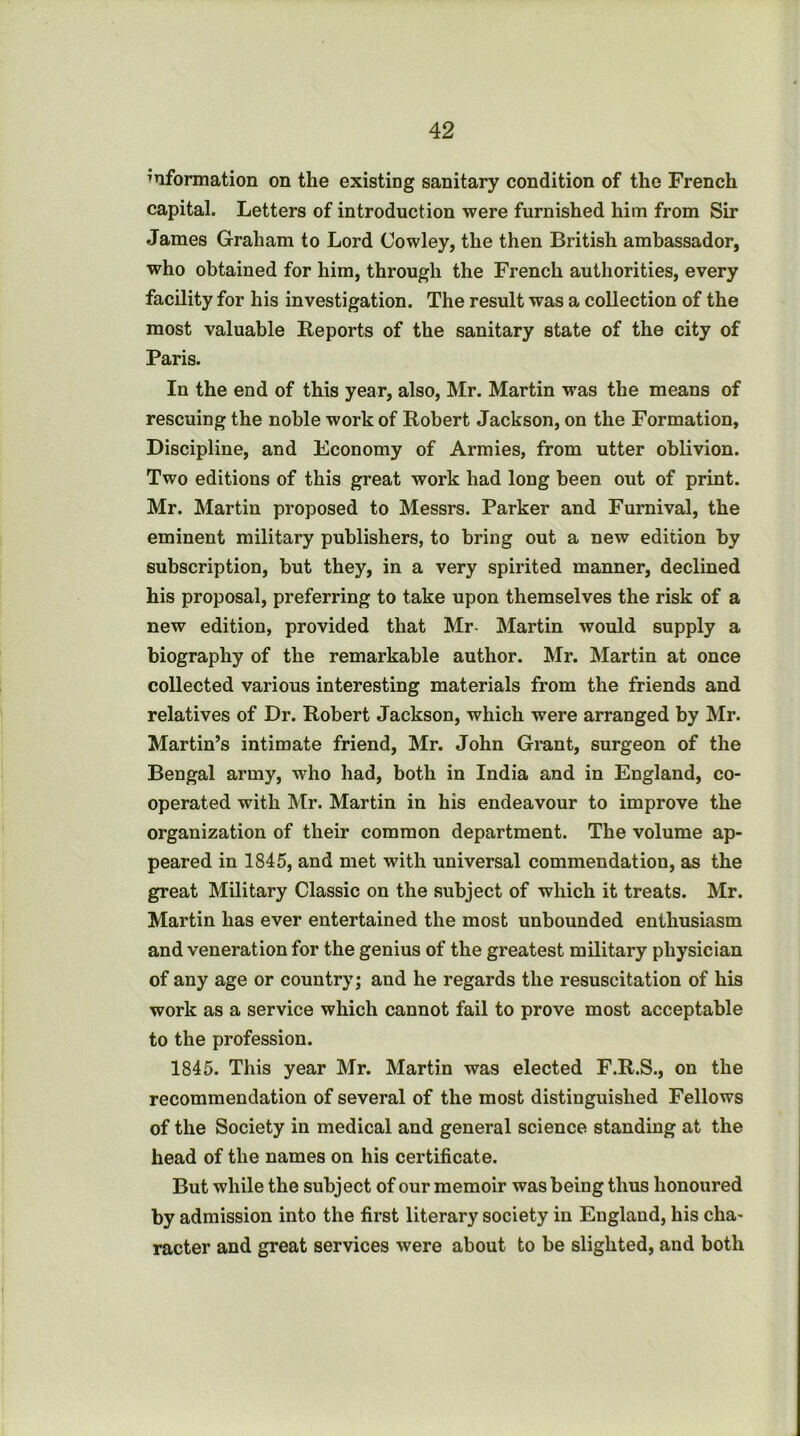 information on the existing sanitary condition of the French capital. Letters of introduction were furnished him from Sir James Graham to Lord Cowley, the then British ambassador, who obtained for him, through the French authorities, every facility for his investigation. The result was a collection of the most valuable Reports of the sanitary state of the city of Paris. In the end of this year, also, Mr. Martin was the means of rescuing the noble work of Robert Jackson, on the Formation, Discipline, and Economy of Armies, from utter oblivion. Two editions of this great work had long been out of print. Mr. Martin proposed to Messrs. Parker and Furnival, the eminent military publishers, to bring out a new edition by subscription, hut they, in a very spirited manner, declined his proposal, preferring to take upon themselves the risk of a new edition, provided that Mr- Martin Avould supply a biography of the remarkable author. Mr. Martin at once collected various interesting materials from the friends and relatives of Dr. Robert Jackson, which were arranged by Mr. Martin’s intimate friend, Mr. John Grant, surgeon of the Bengal army, who had, both in India and in England, co- operated with Mr. Martin in his endeavour to improve the organization of their common department. The volume ap- peared in 1845, and met with universal commendation, as the great Military Classic on the subject of which it treats. Mr. Martin has ever entertained the most unbounded enthusiasm and veneration for the genius of the greatest military physician of any age or country; and he regards the resuscitation of his work as a service which cannot fail to prove most acceptable to the profession. 1845. This year Mr. Martin was elected F.R.S., on the recommendation of several of the most distinguished Fellows of the Society in medical and general science standing at the head of the names on his certificate. But while the subject of our memoir was being thus honoured by admission into the first literary society in England, his cha- racter and great services were about to be slighted, and both