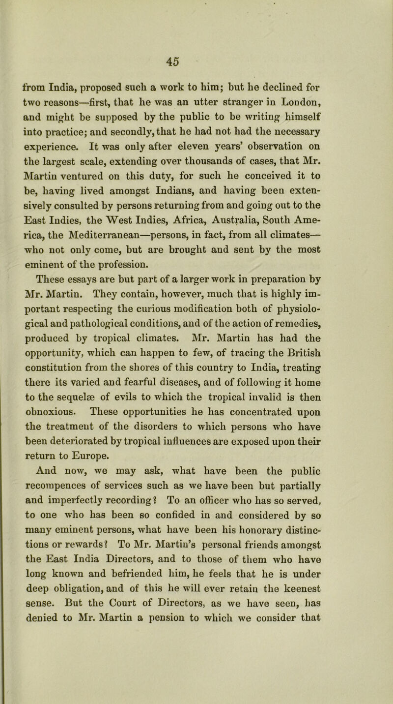 from India, proposed such a work to him; but he declined for two reasons—first, that he was an utter stranger in London, and might be supposed by the public to be writing himself into practice; and secondly, that he had not had the necessary experience. It was only after eleven years’ observation on the largest scale, extending over thousands of cases, that Mr. Martin ventured on this duty, for such he conceived it to be, having lived amongst Indians, and having been exten- sively consulted by persons returning from and going out to the East Indies, the West Indies, Africa, Australia, South Ame- rica, the Mediteri’anean—persons, in fact, from all climates— who not only come, but are brought and sent by the most eminent of the profession. These essays are but part of a larger work in preparation by Mr. Martin. They contain, however, much that is highly im- portant respecting the curious modification both of physiolo- gical and pathological conditions, and of the action of remedies, produced by tropical climates. Mr. Martin has had the opportunity, which can happen to few, of tracing the British constitution from the shores of this country to India, treating there its varied and fearful diseases, and of following it home to the sequelae of evils to which the tropical invalid is then obnoxious. These opportunities he has concentrated upon the treatment of the disorders to which persons who have been deteriorated by tropical influences are exposed upon their return to Europe. And now, we may ask, what have been the public recompences of services such as we have been but partially and imperfectly recording? To an officer who has so served, to one who has been so confided in and considered by so many eminent persons, what have been his honorary distinc- tions or rewards? To Mr. Martin’s personal friends amongst the East India Directors, and to those of them who have long known and befriended him, he feels that he is under deep obligation, and of this he will ever retain the keenest sense. But the Court of Directors, as we have seen, has denied to Mr. Martin a pension to which we consider that