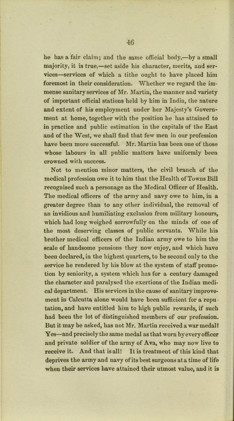 he has a fair claim; and the same official body,—by a small majority, it is true,—set aside his character, merits, and ser- vices—services of which a tithe ou»ht to have placed him foremost in their consideration. Whether we regard the im- mense sanitary services of Mr. Martin, the manner and variety of important official stations held by him in India, the nature and extent of his employment under her Majesty’s Govern- ment at home, together with the position he has attained to in practice and public estimation in the capitals of the East and of the West, we shall find that few men in our profession have been more successful. Mr. Martin has been one of those whose labours in all public matters have uniformly been crowned with success. Not to mention minor matters, the civil branch of the medical profession owe it to him that the Health of Towns Bill recognised such a personage as the Medical Officer of Health. The medical officers of the army and navy owe to him, in a greater degree than to any other individual, the removal of an invidious and humiliating exclusion from military honours, which had long weighed sorrowfully on the minds of one of the most deserving classes of public servants. While his brother medical officers of the Indian army owe to him the scale of handsome pensions they now enjoy, and which have been declared, in the highest quarters, to be second only to the service he rendered by his blow at the system of staff promo- tion by seniority, a system which has for a century damaged the character and paralysed the exertions of the Indian medi- cal department. His services in the cause of sanitary improve- ment in Calcutta alone would have been sufficient for a repu • tation, and have entitled him to high public rewards, if such had been the lot of distinguished members of our profession. But it may be asked, has not Mr. Martin received a war medal? Yes—and precisely the same medal as that worn by every officer and private soldier of the army of Ava, who may now live to receive it. And that is all! It is treatment of this kind that deprives the army and navy of its best surgeons at a time of life when their services have attained their utmost value, and it is