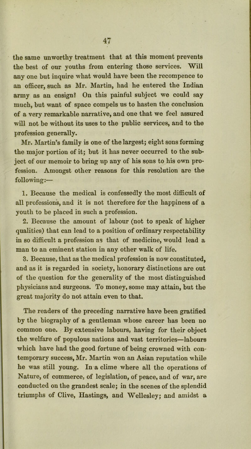 the same unworthy treatment that at this moment prevents the best of our youths from entering those services. Will any one but inquire what would have been the recompence to an officer, such as Mr. Martin, had he entered the Indian army as an ensign? On this painful subject we could say much, but want of space compels us to hasten the conclusion of a very remarkable narrative, and one that we feel assured will not be without its uses to the public services, and to the profession generally. Mr. Martin’s family is one of the largest; eight sons forming the major portion of it; but it has never occurred to the sub- ject of our memoir to bring up any of his sons to his own pro- fession. Amongst other reasons for this resolution are the following:— 1. Because the medical is confessedly the most difficult of all professions, and it is not therefore for the happiness of a youth to be placed in such a profession. 2. Because the amount of labour (not to speak of higher qualities) that can lead to a position of ordinary respectability in so difficult a profession as that of medicine, would lead a man to an eminent station in any other walk of life. 3. Because, that as the medical profession is now constituted, and as it is regarded in society, honorary distinctions are out of the question for the generality of the most distinguished physicians and surgeons. To money, some may attain, but the great majority do not attain even to that. The readers of the preceding narrative have been gratified by the biography of a gentleman whose career has been no common one. By extensive labours, having for their object the welfare of populous nations and vast territories—labours which have had the good fortune of being crowned with con-- temporary success, Mr. Martin won an Asian reputation while he was still young. In a clime where all the operations of Nature, of commerce, of legislation, of peace, and of war, are conducted on the grandest scale; in the scenes of the splendid triumphs of Clive, Hastings, and Wellesley; and amidst a