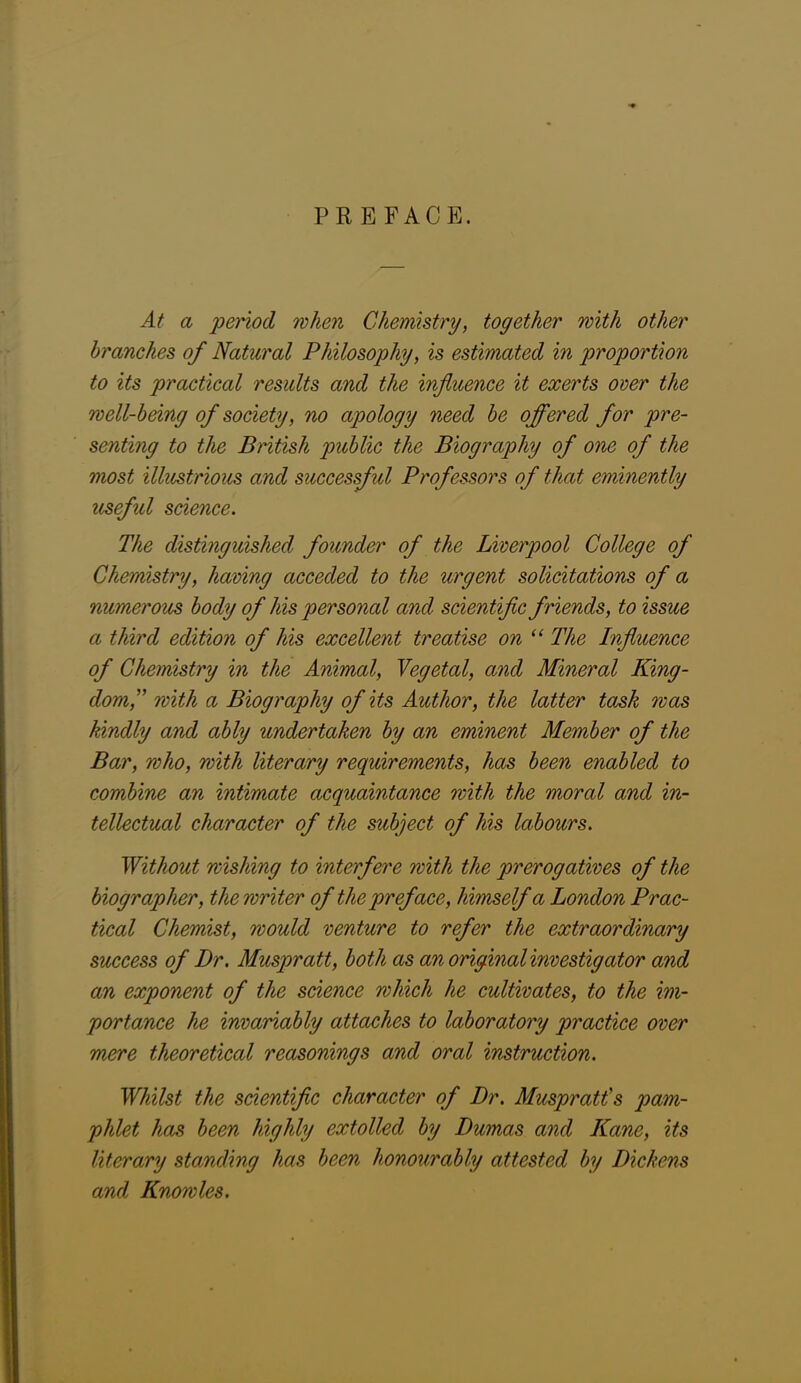 PREFACE. At a period when Chemistry, together with other branches of Natural Philosophy, is estimated in proportion to its practical results and the influence it exerts oner the well-being of society, no apology need be offered for pre- senting to the British public the Biography of one of the most illustrious and successful Professors of that eminently useful science. The distinguished founder of the Liverpool College of Chemistry, having acceded to the urgent solicitations of a numerous body of his personal and scientific friends, to issue a third edition of his excellent treatise on “ The Influence of Chemistry in the Animal, Vegetal, and Mineral King- dom f with a Biography of its Author, the latter task was kindly and ably undertaken by an eminent Member of the Bar, who, with literary requirements, has been enabled to combine an intimate acquaintance with the moral and in- tellectual character of the subject of his labours. Without wishing to interfere with the prerogatives of the biographer, the writer of the preface, himself a London Prac- tical Chemist, would venture to refer the extraordinary success of Dr. Muspratt, both as an original mvestigator and an exponent of the science which he cultivates, to the im- portance he invariably attaches to laboratory practice over mere theoretical reasonings and oral instruction. Whilst the scientific character of Dr. Muspratt's pam- phlet has been highly extolled by Dumas and Kane, its literary standing has been honourably attested by Dickens and Knowles.