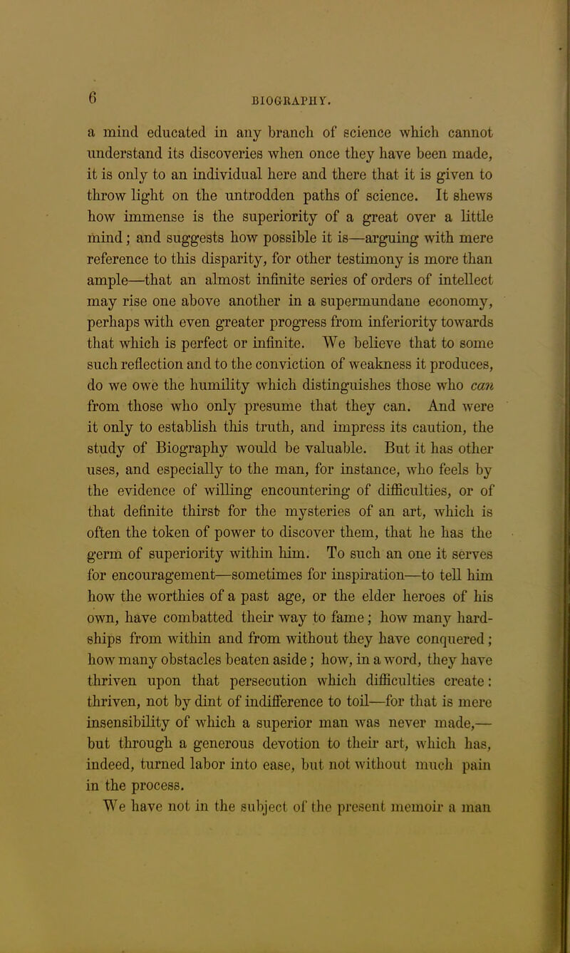 a mind educated in any branch of science which cannot understand its discoveries when once they have been made, it is only to an individual here and there that it is given to throw light on the untrodden paths of science. It shews how immense is the superiority of a great over a little mind; and suggests how possible it is—arguing with mere reference to this disparity, for other testimony is more than ample—that an almost infinite series of orders of intellect may rise one above another in a supermundane economy, perhaps with even greater progress from inferiority towards that which is perfect or infinite. We believe that to some such reflection and to the conviction of weakness it produces, do we owe the humility which distinguishes those who can from those who only presume that they can. And were it only to establish this truth, and impress its caution, the study of Biography would be valuable. But it has other uses, and especially to the man, for instance, who feels by the evidence of willing encountering of difficulties, or of that definite thirst for the mysteries of an art, which is often the token of power to discover them, that he has the germ of superiority within him. To such an one it serves for encouragement—sometimes for inspiration—to tell him how the worthies of a past age, or the elder heroes of his own, have combatted their way to fame; how many hard- ships from within and from without they have conquered ; how many obstacles beaten aside; how, in a word, they have thriven upon that persecution which difficulties create: thriven, not by dint of indifference to toil—for that is mere insensibility of which a superior man was never made,— but through a generous devotion to their art, which has, indeed, turned labor into ease, but not without much pain in the process. We have not in the subject of the present memoir a man