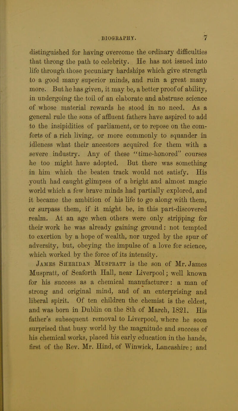 distinguished for having overcome the ordinary difficulties that throng the path to celebrity. He has not issued into life through those pecuniary hardships which give strength to a good many superior minds, and ruin a great many more. But he has given, it may be, a better proof of ability, in undergoing the toil of an elaborate and abstruse science of whose material rewards he stood in no need. As a general rule the sons of affluent fathers have aspired to add to the insipidities of parliament, or to repose on the com- forts of a rich living, or more commonly to squander in idleness what their ancestors acquired for them with a severe industry. Any of these “time-honored” courses he too might have adopted. But there was something in him which the beaten track would not satisfy. His youth had caught glimpses of a bright and almost magic world which a few brave minds had partially explored, and it became the ambition of his life to go along with them, or surpass them, if it might be, in this part-discovered realm. At an age when others were only stripping for their work he was already gaining ground: not tempted to exertion by a hope of wealth, nor urged by the spur of adversity, but, obeying the impulse of a love for science, which worked by the force of its intensity. James Sheridan Muspratt is the son of Mr. James Muspratt, of Seaforth Hall, near Liverpool; well known for his success as a chemical manufacturer: a man of strong and original mind, and of an enterprising and liberal spirit. Of ten children the chemist is the eldest, and was born in Dublin on the 8th of March, 1821. His father’s subsequent removal to Liverpool, where he soon surprised that busy world by the magnitude and success of his chemical works, placed his early education in the hands, first of the Rev. Mr. Hind, of Winwick, Lancashire; and
