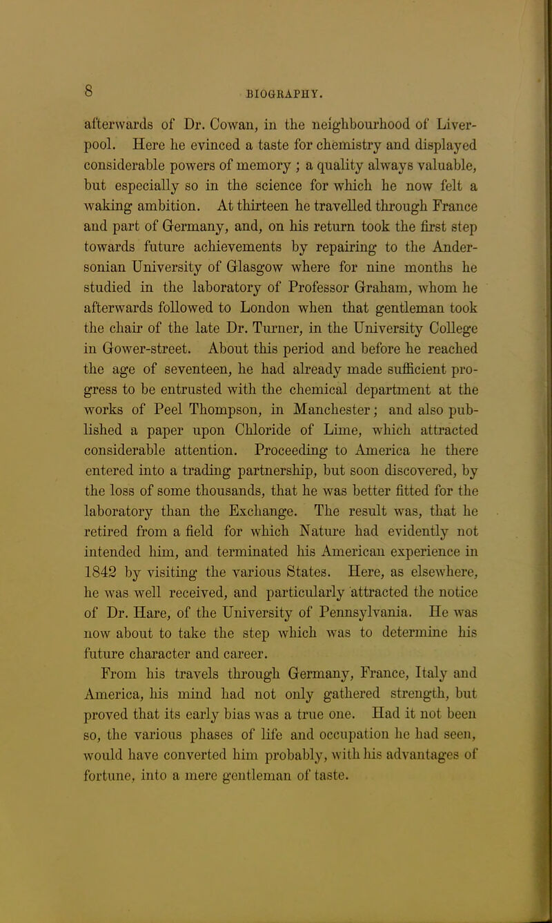 afterwards of Dr. Cowan, in the neighbourhood of Liver- pool. Here lie evinced a taste for chemistry and displayed considerable powers of memory ; a quality always valuable, but especially so in the science for which he now felt a waking ambition. At thirteen he travelled through France and part of Germany, and, on his return took the first step towards future achievements by repairing- to the Ander- sonian University of Glasgow where for nine months he studied in the laboratory of Professor Graham, whom he afterwards followed to London when that gentleman took the chair of the late Dr. Turner, in the University College in Gower-street. About this period and before he reached the age of seventeen, he had already made sufficient pro- gress to be entrusted with the chemical department at the works of Peel Thompson, in Manchester; and also pub- lished a paper upon Chloride of Lime, which attracted considerable attention. Proceeding to America he there entered into a trading partnership, but soon discovered, by the loss of some thousands, that he was better fitted for the laboratory than the Exchange. The result was, that he retired from a field for which Nature had evidently not intended him, and terminated his American experience in 1842 by visiting the various States. Here, as elsewhere, he was well received, and particularly attracted the notice of Dr. Hare, of the University of Pennsylvania. He was now about to take the step which was to determine his future character and career. From his travels through Germany, France, Italy and America, his mind had not only gathered strength, but proved that its early bias was a true one. Had it not been so, the various phases of life and occupation lie had seen, would have converted him probably, with his advantages of fortune, into a mere gentleman of taste.