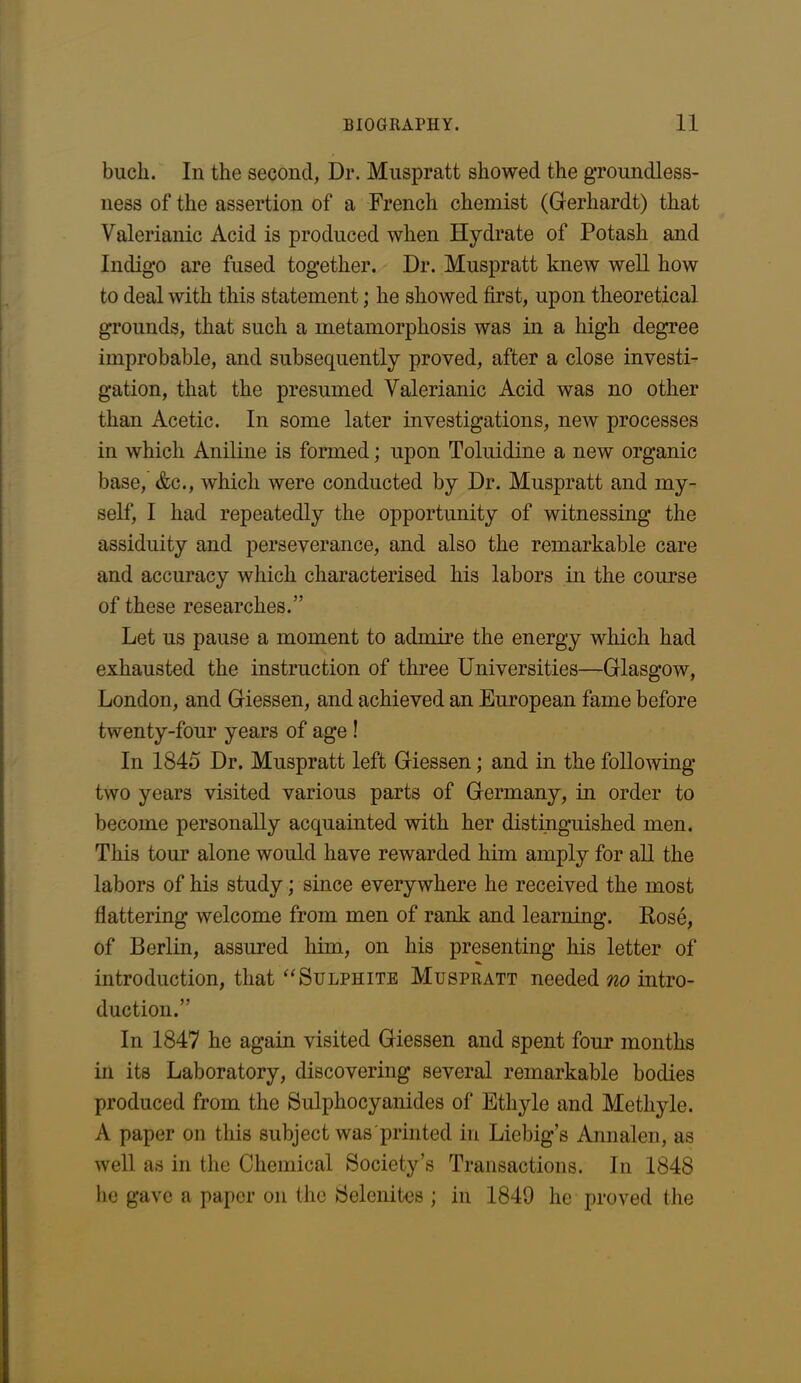 buck. In the second, Dr. Muspratt showed the groundless- ness of the assertion of a French chemist (Gerhardt) that Valerianic Acid is produced when Hydrate of Potash and Indigo are fused together. Dr. Muspratt knew well how to deal with this statement; he showed first, upon theoretical grounds, that such a metamorphosis was in a high degree improbable, and subsequently proved, after a close investi- gation, that the presumed Valerianic Acid was no other than Acetic. In some later investigations, new processes in which Aniline is formed; upon Toluidine a new organic base, &c., which were conducted by Dr. Muspratt and my- self, I had repeatedly the opportunity of witnessing the assiduity and perseverance, and also the remarkable care and accuracy which characterised his labors in the course of these researches.” Let us pause a moment to admire the energy which had exhausted the instruction of three Universities—Glasgow, London, and Giessen, and achieved an European fame before twenty-four years of age ! In 1845 Dr. Muspratt left Giessen; and in the following two years visited various parts of Germany, in order to become personally acquainted with her distinguished men. This tour alone would have rewarded him amply for all the labors of his study; since everywhere he received the most flattering welcome from men of rank and learning. Rose, of Berlin, assured him, on his presenting his letter of introduction, that “ Sulphite Muspratt needed no intro- duction.” In 1847 he again visited Giessen and spent four months in its Laboratory, discovering several remarkable bodies produced from the Sulphocyanides of Ethyle and Methyle. A paper on this subject was printed in Liebig’s Annalen, as well as in the Chemical Society’s Transactions. In 1848 he gave a paper on the Selenites ; in 1840 he proved the