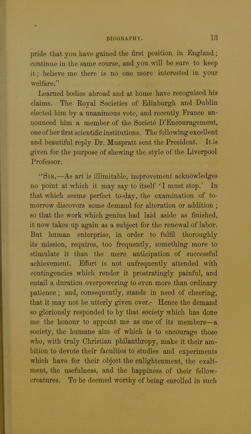 pride that you have gained the first position in England; continue in the same course, and you will be sure to keep it; believe me there is no one more interested in your welfare.” Learned bodies abroad and at home have recognised his claims. The Royal Societies of Edinburgh and Dublin elected him by a unanimous vote, and recently France an- nounced him a member of the Societe D’Encouragement, one of her first scientific institutions. The following excellent and beautiful reply Dr. Muspratt sent the President. It is given for the purpose of shewing the style of the Liverpool Professor. “Sir,—As art is illimitable, improvement acknowledges no point at which it may say to itself ‘I must stop.’ In that which seems perfect to-day, the examination of to- morrow discovers some demand for alteration or addition ; so that the work which genius had laid aside as finished, it now takes up again as a subject for the renewal of labor. But human enterprise, in order to fulfil thoroughly its mission, requires, too frequently, something more to stimulate it than the mere anticipation of successful achievement. Effort is not unfrequently attended with contingencies which render it prostratingly painful, and entail a duration overpowering to even more than ordinary patience; and, consequently, stands in need of cheering, that it may not be utterly given over.* Hence the demand so gloriously responded to by that society which has done me the honour to appoint me as one of its members—a society, the humane aim of which is to encourage those who, with truly Christian philanthropy, make it their am- bition to devote their faculties to studies and experiments which have for their object the enlightenment, the exalt- ment, the usefulness, and the happiness of their fellow- creatures. To be deemed worthy of being enrolled in such