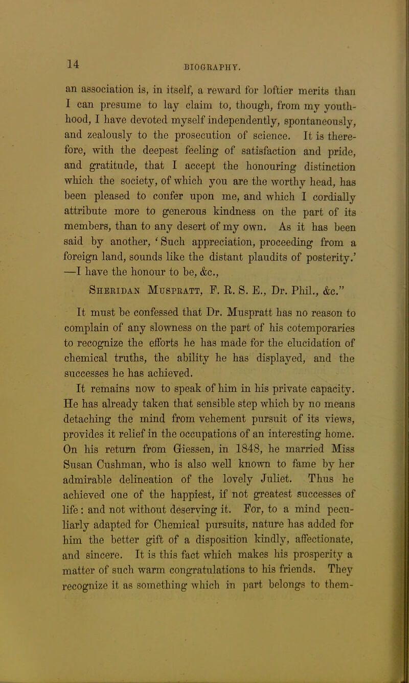 BIOGRAPHY. an association is, in itself, a reward for loftier merits than I can presume to lay claim to, though, from my youth- hood, I have devoted myself independently, spontaneously, and zealously to the prosecution of science. It is there- fore, with the deepest feeling of satisfaction and pride, and gratitude, that I accept the honouring distinction which the society, of which you are the worthy head, has been pleased to confer upon me, and which I cordially attribute more to generous kindness on the part of its members, than to any desert of my own. As it has been said by another, * Such appreciation, proceeding from a foreign land, sounds like the distant plaudits of posterity.’ —I have the honour to be, &c., Sheridan Muspratt, F. R. S. E., Dr. Phil., &c.” It must be confessed that Dr. Muspratt has no reason to complain of any slowness on the part of his cotemporaries to recognize the efforts he has made for the elucidation of chemical truths, the ability he has displayed, and the successes he has achieved. It remains now to speak of him in his private capacity. He has already taken that sensible step which by no means detaching the mind from vehement pursuit of its views, provides it relief in the occupations of an interesting home. On his return from Giessen, in 1848, he married Miss Susan Cushman, who is also well known to fame by her admirable delineation of the lovely Juliet. Thus he achieved one of the happiest, if not greatest successes of life : and not without deserving it. For, to a mind pecu- liarly adapted for Chemical pursuits, nature has added for him the better gift of a disposition kindly, affectionate, and sincere. It is this fact which makes his prosperity a matter of such warm congratulations to his friends. They recognize it as something which in part belongs to them-