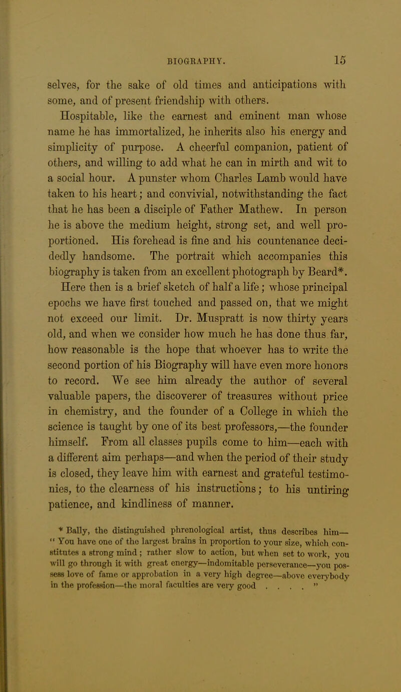 selves, for the sake of old times and anticipations with some, and of present friendship with others. Hospitable, like the earnest and eminent man whose name he has immortalized, he inherits also his energy and simplicity of purpose. A cheerful companion, patient of others, and willing to add what he can in mirth and wit to a social hour. A punster whom Charles Lamb would have taken to his heart; and convivial, notwithstanding the fact that he has been a disciple of Father Mathew. In person he is above the medium height, strong set, and well pro- portioned. His forehead is fine and his countenance deci- dedly handsome. The portrait which accompanies this biography is taken from an excellent photograph by Beard*. Here then is a brief sketch of half a life; whose principal epochs we have first touched and passed on, that we might not exceed our limit. Dr. Muspratt is now thirty years old, and when we consider how much he has done thus far, how reasonable is the hope that whoever has to write the second portion of his Biography will have even more honors to record. We see him already the author of several valuable papers, the discoverer of treasures without price in chemistry, and the founder of a College in which the science is taught by one of its best professors,—the founder himself. From all classes pupils come to him—each with a different aim perhaps—and when the period of their study is closed, they leave him with earnest and grateful testimo- nies, to the clearness of his instructions; to his untiring patience, and kindliness of manner. * Bally, the distinguished phrenological artist, thus describes him “ You have one of the largest brains in proportion to your size, which con- stitutes a strong mind ; rather slow to action, but when set to work, you will go through it with great energy—indomitable perseverance—you pos- sess love of fame or approbation in a very high degree—above everybody in the profession—the moral faculties are very good . . . . ”