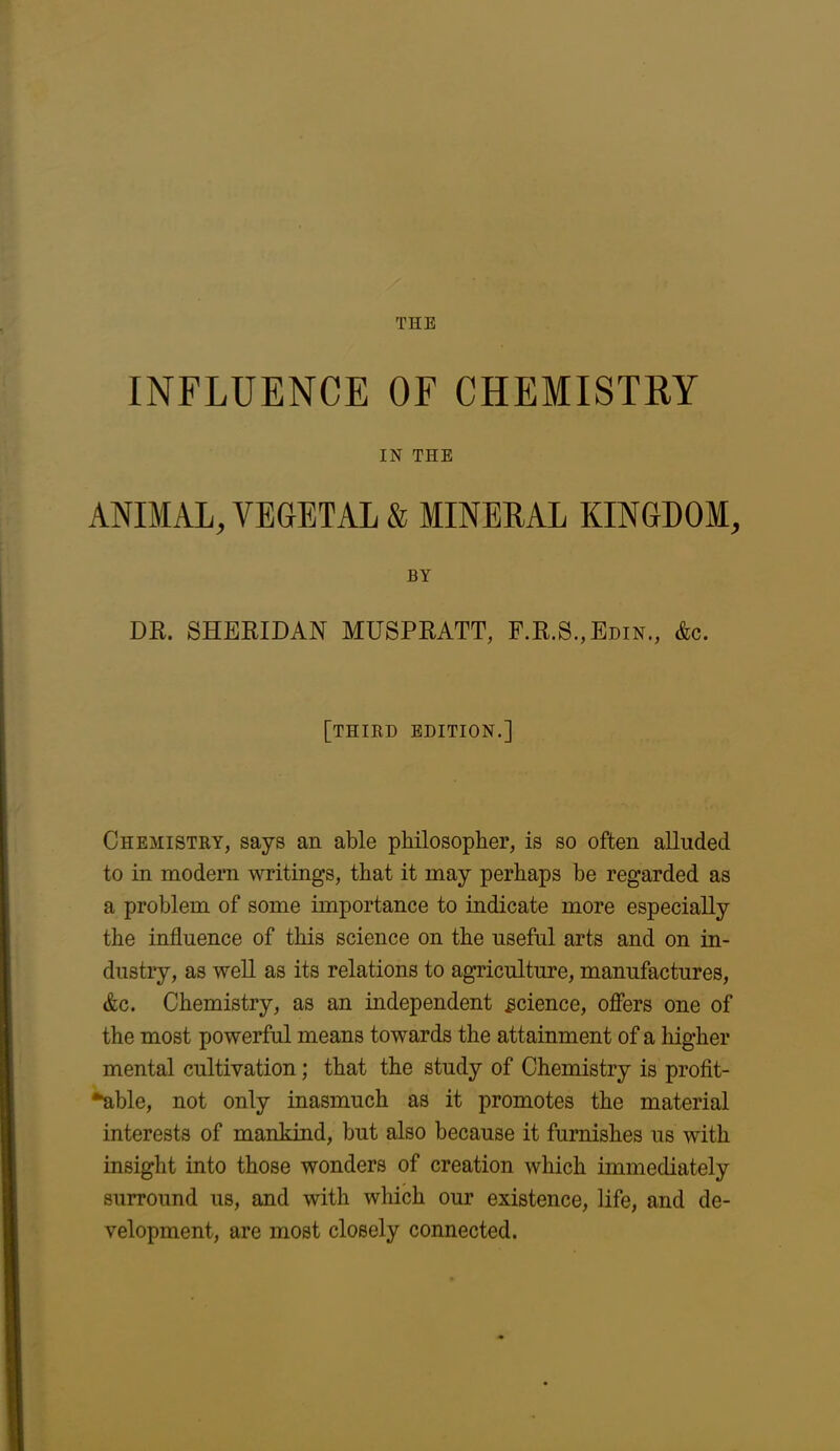 THE INFLUENCE OF CHEMISTRY IN THE ANIMAL, VEGETAL & MINERAL KINGDOM, BY DR. SHERIDAN MUSPRATT, F.R.S.,Edin., Ac. [third edition.] Chemistry, says an able philosopher, is so often alluded to in modern writings, that it may perhaps be regarded as a problem of some importance to indicate more especially the influence of this science on the useful arts and on in- dustry, as well as its relations to agriculture, manufactures, Ac. Chemistry, as an independent science, offers one of the most powerful means towards the attainment of a higher mental cultivation; that the study of Chemistry is profit- able, not only inasmuch as it promotes the material interests of mankind, but also because it furnishes us with insight into those wonders of creation which immediately surround us, and with which our existence, life, and de- velopment, are most closely connected.