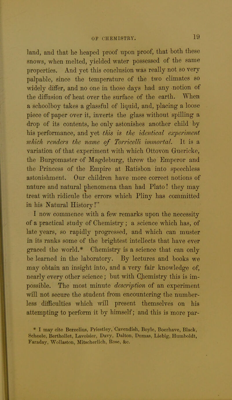 land, and that lie heaped proof upon proof, that both these snows, when melted, yielded water possessed of the same properties. And yet this conclusion was really not so very palpable, since the temperature of the two climates so widely differ, and no one in those days had any notion of the diffusion of heat over the surface of the earth. When a schoolboy takes a glassful of liquid, and, placing a loose piece of paper over it, inverts the glass without spilling a drop of its contents, he only astonishes another child by his performance, and yet this is the identical experiment which renders the name of Torricelli immortal. It is a variation of that experiment with which Ottovon Guericke, the Burgomaster of Magdeburg, threw the Emperor and the Princess of the Empire at Ratisbon into speechless astonishment. Our children have more correct notions of nature and natural phenomena than had Plato! they may treat with ridicule the errors which Pliny has committed in his Natural History!” I now commence with a few remarks upon the necessity of a practical study of Chemistry ; a science which has, of late years, so rapidly progressed, and which can muster in its ranks some of the brightest intellects that have ever graced the world.* Chemistry is a science that can only be learned in the laboratory. By lectures and books we may obtain an insight into, and a very fair knowledge of, nearly every other science; but with Chemistry this is im- possible. The most minute description of an experiment will not secure the student from encountering the number- less difficulties which will present themselves on his attempting to perform it by himself; and this is more par- * I may cite Berzelius, Priestley, Cavendish, Boyle, Boerhave, Black, Scheele, Berthollet, Lavoisier, Davy, Dalton, Dumas, Liebig, Humboldt, Faraday, Wollaston, Mitscherlich, Rose, &c.